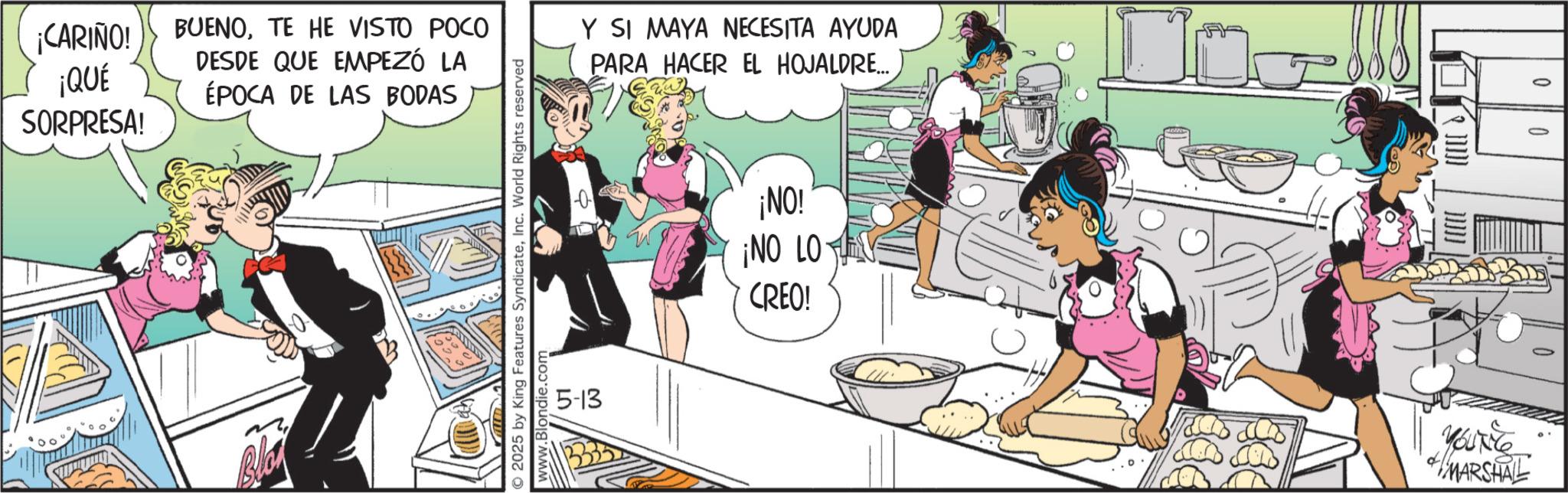 Fictional character OCR: ¡CARIÑO! ¡QUÉ SORPRESA! BUENOTE HE VISTO POCO DESDE QUE EMPEZÓ LA ÉPOCA DE LAS BODAS 2025 by King Features SyndicateInc. World Rights reserved www.Blondie.com 5-13 Y SI MAYA NECESITA AYUDA PARA HACER EL HOJALDRE.... ¡NO! ¡NO LOV CREO! YOUNG MARSHAL 0 ¡ CARIÑO ! ¡ QUÉ SORPRESA ! BUENOTE HE VISTO POCO DESDE QUE EMPEZÓ LA ÉPOCA DE LAS BODAS 2025 by King Features SyndicateInc. World Rights reserved www.Blondie.com 5-13 Y SI MAYA NECESITA AYUDA PARA HACER EL HOJALDRE .... ¡ NO ! ¡ NO LOV CREO ! YOUNG MARSHAL 0