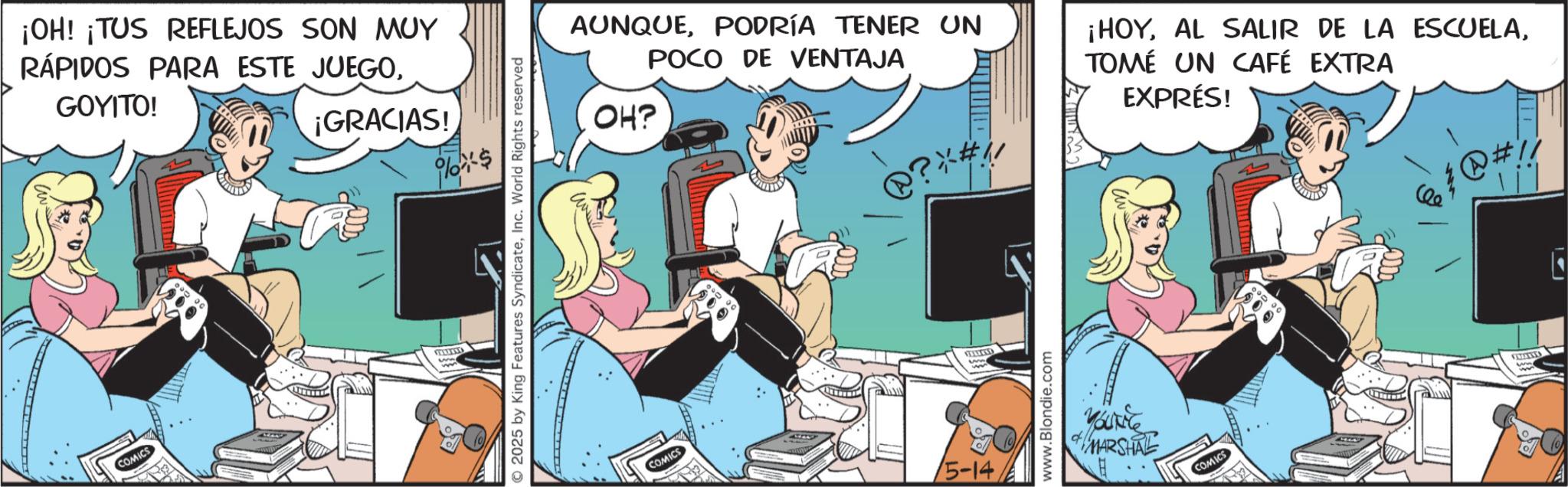 Animated cartoon OCR: COMICS ¡OH! ¡TUS REFLEJOS SON MUY RÁPIDOS PARA ESTE JUEGOGOYITO! ¡GRACIAS! 2025 by King Features SyndicateInc. World Rights reserved AUNQUEPODRÍA TENER UN POCO DE VENTAJA OH? @? *#1 ¡HOYTOMÉ UN CAFÉ EXTRA EXPRÉS! ?#!! COMICS 5-14SELECKED www.Blondie.com MARSHAL COMICS COMICS ¡ OH ! ¡ TUS REFLEJOS SON MUY RÁPIDOS PARA ESTE JUEGOGOYITO ! ¡ GRACIAS ! 2025 by King Features SyndicateInc. World Rights reserved AUNQUEPODRÍA TENER UN POCO DE VENTAJA OH ? @ ? * # 1 ¡ HOYAL SALIR DE LA ESCUELATOMÉ UN CAFÉ EXTRA EXPRÉS ! ? # !! COMICS 5-14SELECKED www.Blondie.com MARSHAL COMICS