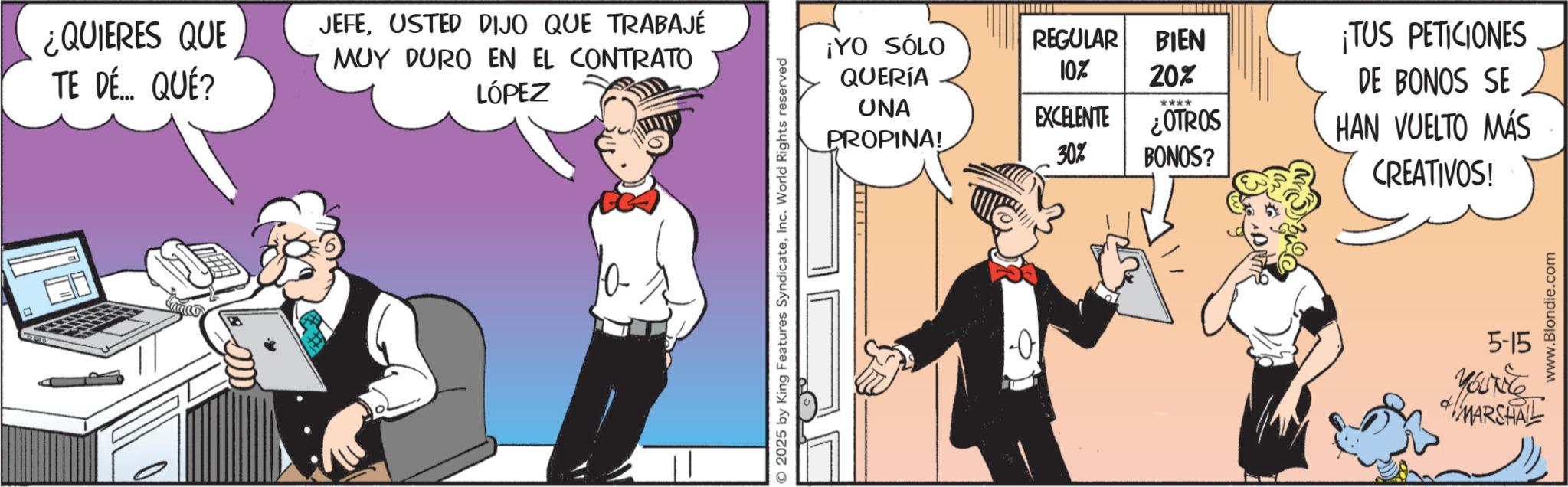 Animated cartoon OCR: ¿QUIERES QUE TE DÉ... QUÉ? JEFEUSTED DIJO QUE TRABAJÉ MUY DURO EN EL CONTRATO LÓPEZ 2025 by King Features SyndicateInc. World Rights reserved ¡YO SÓLO REGULAR BIEN ¡TUS PETICIONES QUERÍA 10% 20% DE BONOS SE UNA PROPINA! **** EXCELENTE ¿OTROS HAN VUELTO MÁS 30% BONOS? CREATIVOS! 1-0 www.Blondie.com 5-15 MARSHALL ¿ QUIERES QUE TE DÉ ... QUÉ ? JEFEUSTED DIJO QUE TRABAJÉ MUY DURO EN EL CONTRATO LÓPEZ 2025 by King Features SyndicateInc. World Rights reserved ¡ YO SÓLO REGULAR BIEN ¡ TUS PETICIONES QUERÍA 10 % 20 % DE BONOS SE UNA PROPINA ! **** EXCELENTE ¿ OTROS HAN VUELTO MÁS 30 % BONOS ? CREATIVOS ! 1-0 www.Blondie.com 5-15 MARSHALL