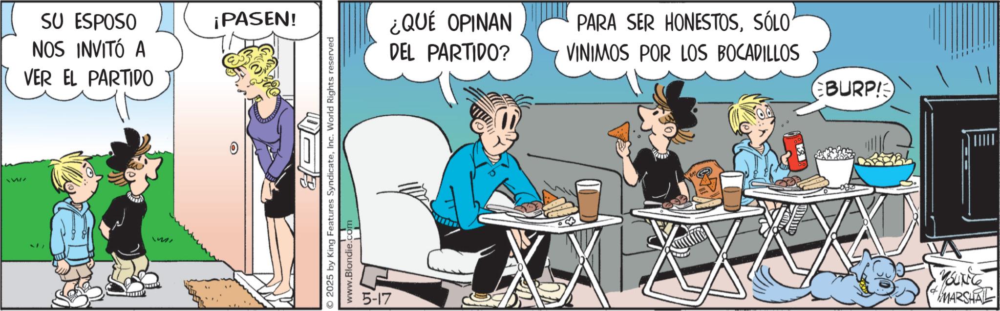 Publication OCR: SU ESPOSO NOS INVITÓ A VER EL PARTIDO ¡PASEN! 6 2025 by King Features SyndicateInc. World Rights reserved www.Blondie.com 5-17 ¿QUÉ OPINAN DEL PARTIDO? PARA SER HONESTOSSÓLO VINIMOS POR LOS BOCADILLOS EBURP! YOUNG MARSHNE SU ESPOSO NOS INVITÓ A VER EL PARTIDO ¡ PASEN ! 6 2025 by King Features SyndicateInc. World Rights reserved www.Blondie.com 5-17 ¿ QUÉ OPINAN DEL PARTIDO ? PARA SER HONESTOSSÓLO VINIMOS POR LOS BOCADILLOS EBURP ! YOUNG MARSHNE