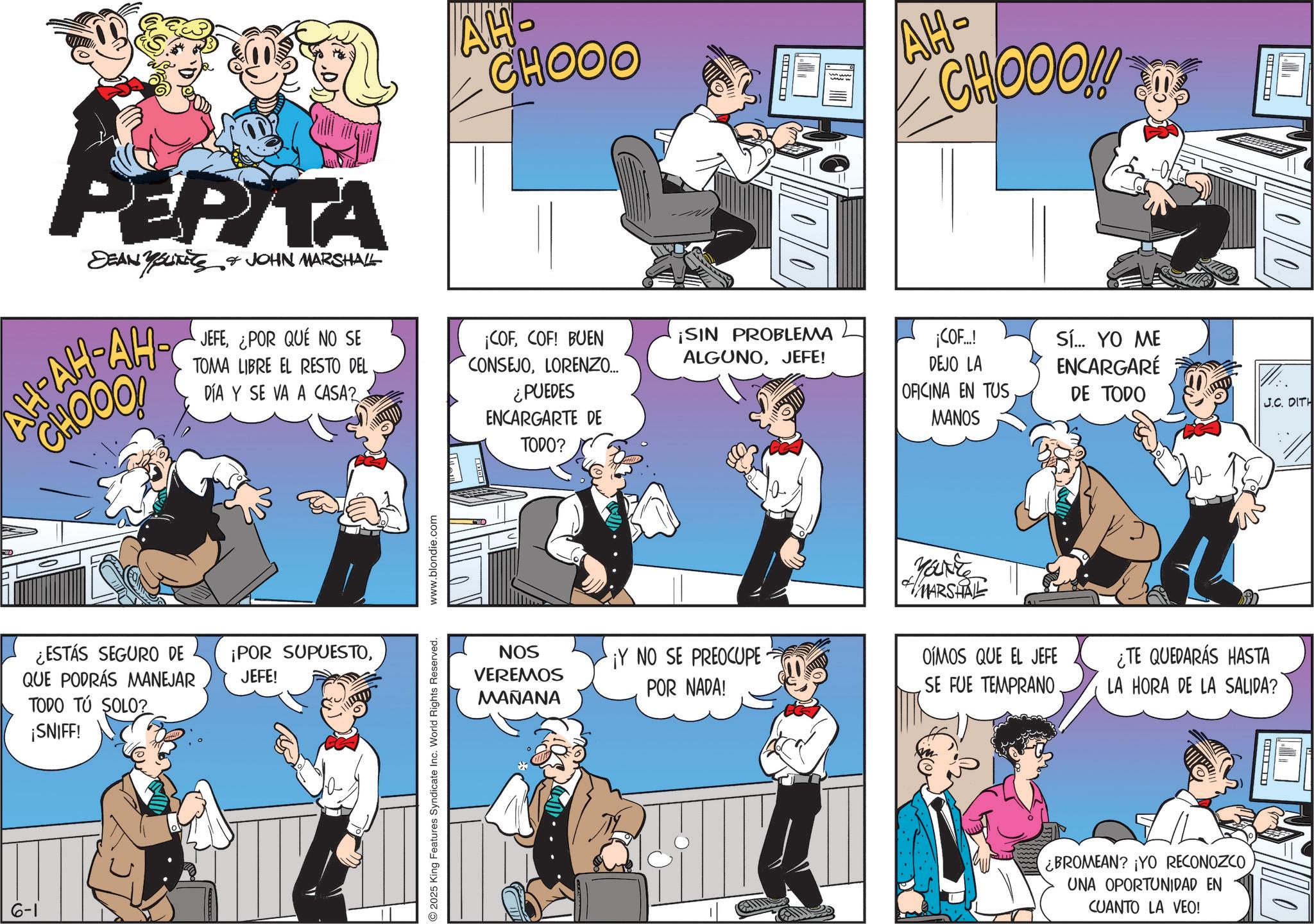 Gesture OCR: AH- CHOOO ? AH- CHOOO!!! PEPITA DEAN Youxite ??-??-??- CHOOO! JOHN MARSHALL JEFE¿POR QUE NO SE TOMA LIBRE EL RESTO DEL DÍA Y SE VA A CASA?COF! BUEN CONSEJOLORENZO... ¿PUEDES ENCARGARTE DE TODO? ¡SIN PROBLEMA ALGUNOJEFE! ¡COF...! DEJO LA OFICINA EN TUS MANOS Sí... YO ME ENCARGARÉ DE TODO ¿ESTÁS SEGURO DE QUE PODRÁS MANEJAR TODO TÚ SOLO? ¡SNIFF! ¡POR SUPUESTOJEFE! 6-1 © 2025 King Features Syndicate Inc. World Rights Reserved. www.blondie.com NOS VEREMOS MAÑANA MARSHAL ¡Y NO SE PREOCUPE POR NADA! OÍMOS QUE EL JEFE SE FUE TEMPRANO. Q J.C. DITH ¿TE QUEDARÁS HASTA LA HORA DE LA SALIDA? ¿BROMEAN? ¡YO RECONOZCO UNA OPORTUNIDAD EN CUANTO LA VEO! AH- CHOOO ? AH- CHOOO !!! PEPITA DEAN Youxite ?? - ?? - ??- CHOOO ! JOHN MARSHALL JEFE¿ POR QUE NO SE TOMA LIBRE EL RESTO DEL DÍA Y SE VA A CASA ?¡ COFCOF ! BUEN CONSEJOLORENZO ... ¿ PUEDES ENCARGARTE DE TODO ? ¡ SIN PROBLEMA ALGUNOJEFE ! ¡ COF ... ! DEJO LA OFICINA EN TUS MANOS Sí ... YO ME ENCARGARÉ DE TODO ¿ ESTÁS SEGURO DE QUE PODRÁS MANEJAR TODO TÚ SOLO ? ¡ SNIFF ! ¡ POR SUPUESTOJEFE ! 6-1 © 2025 King Features Syndicate Inc. World Rights Reserved . www.blondie.com NOS VEREMOS MAÑANA MARSHAL ¡ Y NO SE PREOCUPE POR NADA ! OÍMOS QUE EL JEFE SE FUE TEMPRANO . Q J.C. DITH ¿ TE QUEDARÁS HASTA LA HORA DE LA SALIDA ? ¿ BROMEAN ? ¡ YO RECONOZCO UNA OPORTUNIDAD EN CUANTO LA VEO !