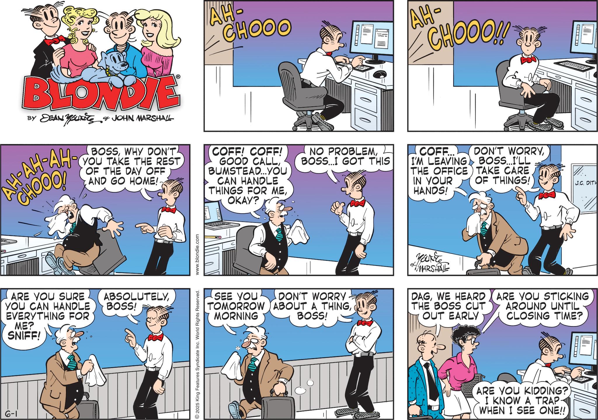 Gesture OCR: CHOOO ? AH- CHOOO!! ? BLONDIE BY DEAN Youxite AH-AH- JOHN MARSHALL BOSSWHY DON'T AH-YOU TAKE THE REST CHOOO! OF THE DAY OFF AND GO HOME!. COFF! COFF! GOOD CALLBUMSTEAD...YOU CAN HANDLE THINGS FOR MEOKAY? NO PROBLEMBOSS... GOT THIS COFF... I'M LEAVING DON'T WORRYBOSS...I'LL THE OFFICE TAKE CARE IN YOUR HANDS! OF THINGS! ARE YOU SURE YOU CAN HANDLE EVERYTHING FOR ME? SNIFF! ABSOLUTELYBOSS! 6-1 J.C. DITH SEE YOU DON'T WORRY TOMORROW ABOUT A THINGBOSS! MORNING MARSHAL DAGWE HEARD THE BOSS CUT OUT EARLY ARE YOU STICKING AROUND UNTIL CLOSING TIME? 2025 King Features Syndicate Inc. World Rights Reserved. www.blondie.com ? ARE YOU KIDDING? I KNOW A TRAP- WHEN I SEE ONE!! CHOOO ? AH- CHOOO !! ? BLONDIE BY DEAN Youxite AH - AH- JOHN MARSHALL BOSSWHY DON'T AH - YOU TAKE THE REST CHOOO ! OF THE DAY OFF AND GO HOME !. COFF ! COFF ! GOOD CALLBUMSTEAD ... YOU CAN HANDLE THINGS FOR MEOKAY ? NO PROBLEMBOSS ... GOT THIS COFF ... I'M LEAVING DON'T WORRYBOSS ... I'LL THE OFFICE TAKE CARE IN YOUR HANDS ! OF THINGS ! ARE YOU SURE YOU CAN HANDLE EVERYTHING FOR ME ? SNIFF ! ABSOLUTELYBOSS ! 6-1 J.C. DITH SEE YOU DON'T WORRY TOMORROW ABOUT A THINGBOSS ! MORNING MARSHAL DAGWE HEARD THE BOSS CUT OUT EARLY ARE YOU STICKING AROUND UNTIL CLOSING TIME ? 2025 King Features Syndicate Inc. World Rights Reserved . www.blondie.com ? ARE YOU KIDDING ? I KNOW A TRAP- WHEN I SEE ONE !!