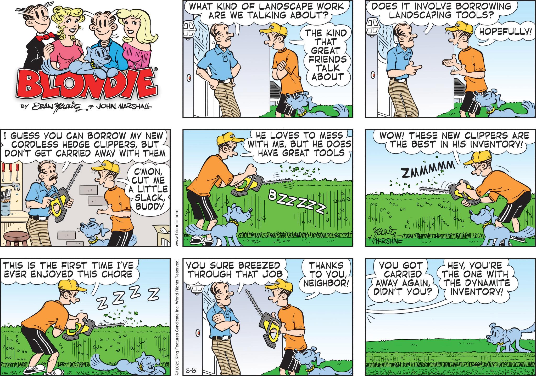Fictional character OCR: WHAT KIND OF LANDSCAPE WORK ARE WE TALKING ABOUT? DOES IT INVOLVE BORROWING LANDSCAPING TOOLS? HOPEFULLY! BLONDYE BY DEAN YSUITS & JOHN MARSHALL I GUESS YOU CAN BORROW MY NEW CORDLESS HEDGE CLIPPERSBUT DON'T GET CARRIED AWAY WITH THEM C'MONCUT ME A LITTLE SLACKBUDDY THE KIND THAT GREAT FRIENDS TALK ABOUT HE LOVES TO MESS WITH MEBUT HE DOES HAVE GREAT TOOLS 0 WOW! THESE NEW CLIPPERS ARE THE BEST IN HIS INVENTORY! ZMMMMM 312 THIS IS THE FIRST TIME I'VE EVER ENJOYED THIS CHORE N zzzz 320 3 30%" 1000 BZZZZZ YOU SURE BREEZED THROUGH THAT JOB THANKS TO YOUNEIGHBOR! + MARSHAL •Tw YOU GOT CARRIED AWAY AGAIN. DIDN'T YOU? HEYYOU'RE THE ONE WITH THE DYNAMITE INVENTORY! 2025 King Features Syndicate Inc. World Rights Reserved. www.blondie.com 6-8 4000 30. www. WHAT KIND OF LANDSCAPE WORK ARE WE TALKING ABOUT ? DOES IT INVOLVE BORROWING LANDSCAPING TOOLS ? HOPEFULLY ! BLONDYE BY DEAN YSUITS & JOHN MARSHALL I GUESS YOU CAN BORROW MY NEW CORDLESS HEDGE CLIPPERSBUT DON'T GET CARRIED AWAY WITH THEM C'MONCUT ME A LITTLE SLACKBUDDY THE KIND THAT GREAT FRIENDS TALK ABOUT HE LOVES TO MESS WITH MEBUT HE DOES HAVE GREAT TOOLS 0 WOW ! THESE NEW CLIPPERS ARE THE BEST IN HIS INVENTORY ! ZMMMMM 312 THIS IS THE FIRST TIME I'VE EVER ENJOYED THIS CHORE N zzzz 320 3 30 % " 1000 BZZZZZ YOU SURE BREEZED THROUGH THAT JOB THANKS TO YOUNEIGHBOR ! + MARSHAL • Tw YOU GOT CARRIED AWAY AGAIN. DIDN'T YOU ? HEYYOU'RE THE ONE WITH THE DYNAMITE INVENTORY ! 2025 King Features Syndicate Inc. World Rights Reserved . www.blondie.com 6-8 4000 30. www .
