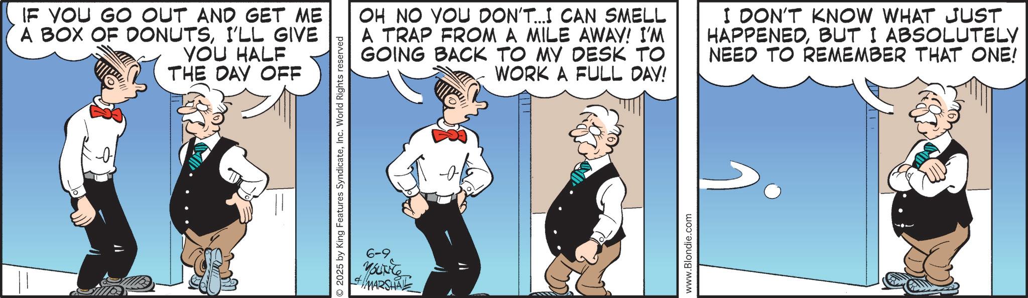 Comic book OCR: 2025 by King Features SyndicateInc. World Rights reserved IF YOU GO OUT AND GET ME A BOX OF DONUTSI'LL GIVE YOU HALF THE DAY OFF OH NO YOU DON'T...I CAN SMELL A TRAP FROM A MILE AWAY! I'M GOING BACK TO MY DESK TO WORK A FULL DAY! I DON'T KNOW WHAT JUST HAPPENEDBUT I ABSOLUTELY NEED TO REMEMBER THAT ONE! 6-9 YOUNGS MARSHALL www.Blondie.com 2025 by King Features SyndicateInc. World Rights reserved IF YOU GO OUT AND GET ME A BOX OF DONUTSI'LL GIVE YOU HALF THE DAY OFF OH NO YOU DON'T ... I CAN SMELL A TRAP FROM A MILE AWAY ! I'M GOING BACK TO MY DESK TO WORK A FULL DAY ! I DON'T KNOW WHAT JUST HAPPENEDBUT I ABSOLUTELY NEED TO REMEMBER THAT ONE ! 6-9 YOUNGS MARSHALL www.Blondie.com