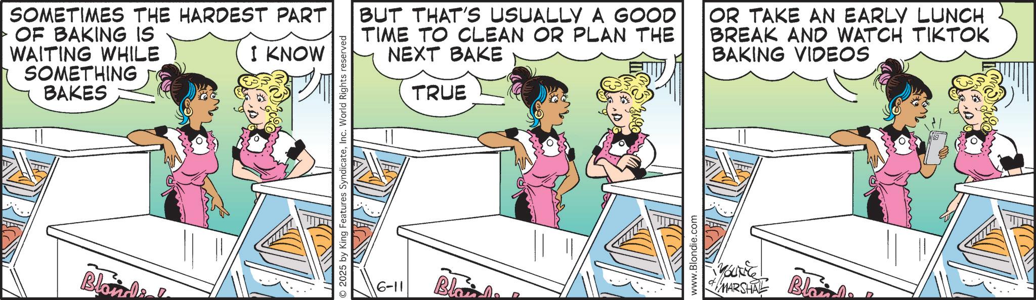 Publication OCR: SOMETIMES THE HARDEST PART OF BAKING IS WAITING WHILE SOMETHING BAKES I KNOW Blondi 2025 by King Features SyndicateInc. World Rights reserved BUT THAT'S USUALLY A GOOD TIME TO CLEAN OR PLAN THE NEXT BAKE TRUE OR TAKE AN EARLY LUNCH BREAK AND WATCH TIKTOK BAKING VIDEOS 6-11 Blo www.Blondie.com MARSHAL Blain SOMETIMES THE HARDEST PART OF BAKING IS WAITING WHILE SOMETHING BAKES I KNOW Blondi 2025 by King Features SyndicateInc. World Rights reserved BUT THAT'S USUALLY A GOOD TIME TO CLEAN OR PLAN THE NEXT BAKE TRUE OR TAKE AN EARLY LUNCH BREAK AND WATCH TIKTOK BAKING VIDEOS 6-11 Blo www.Blondie.com MARSHAL Blain