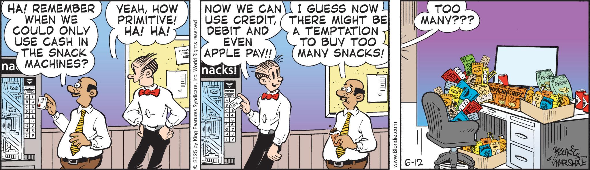 Graphics OCR: HA! REMEMBER WHEN WE COULD ONLY USE CASH IN THE SNACK na MACHINES? ????HOW PRIMITIVE! HA! HA! © 2025 by King Features SyndicateInc. World Rights reserved NOW WE CAN USE CREDITDEBIT AND EVEN APPLE PAY!! nacks! I GUESS NOW THERE MIGHT BE A TEMPTATION TO BUY TOO MANY SNACKS! TOO MANY??? 33 www.Blondie.com €35. 6-12 ww VIP CHIP CHIP Chipe Chipees 00 YOUNG MARSHAL HA ! REMEMBER WHEN WE COULD ONLY USE CASH IN THE SNACK na MACHINES ? ????HOW PRIMITIVE ! HA ! HA ! © 2025 by King Features SyndicateInc. World Rights reserved NOW WE CAN USE CREDITDEBIT AND EVEN APPLE PAY !! nacks ! I GUESS NOW THERE MIGHT BE A TEMPTATION TO BUY TOO MANY SNACKS ! TOO MANY ??? 33 www.Blondie.com € 35 . 6-12 ww VIP CHIP CHIP Chipe Chipees 00 YOUNG MARSHAL