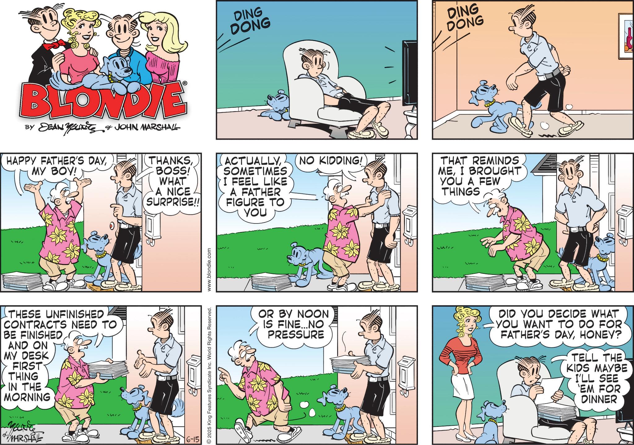 Animation OCR: DING DONG DING DONG BLONDIE BY DEAN YOUNITS & JOHN MARSHALL HAPPY FATHER'S DAYMY BOY! THANKS BOSS! WHAT A NICE SURPRISE!! ACTUALLYSOMETIMES I FEEL LIKE A FATHER FIGURE TO YOU u!! THESE UNFINISHED CONTRACTS NEED TO BE FINISHEDAND ON MY DESK FIRST THING IN THE MORNING 3114 Maite MARSHAL 6-15 2025 King Features Syndicate Inc. World Rights Reserved. www.blondie.com NO KIDDING! THAT REMINDS MEI BROUGHT YOU A FEW THINGS OR BY NOON IS FINE...NO PRESSURE 1337 DID YOU DECIDE WHAT YOU WANT TO DO FOR FATHER'S DAYHONEY? TELL THE KIDS MAYBE I'LL SEE 'EM FOR DINNER DING DONG DING DONG BLONDIE BY DEAN YOUNITS & JOHN MARSHALL HAPPY FATHER'S DAYMY BOY ! THANKS BOSS ! WHAT A NICE SURPRISE !! ACTUALLYSOMETIMES I FEEL LIKE A FATHER FIGURE TO YOU u !! THESE UNFINISHED CONTRACTS NEED TO BE FINISHEDAND ON MY DESK FIRST THING IN THE MORNING 3114 Maite MARSHAL 6-15 2025 King Features Syndicate Inc. World Rights Reserved . www.blondie.com NO KIDDING ! THAT REMINDS MEI BROUGHT YOU A FEW THINGS OR BY NOON IS FINE ... NO PRESSURE 1337 DID YOU DECIDE WHAT YOU WANT TO DO FOR FATHER'S DAYHONEY ? TELL THE KIDS MAYBE I'LL SEE ' EM FOR DINNER