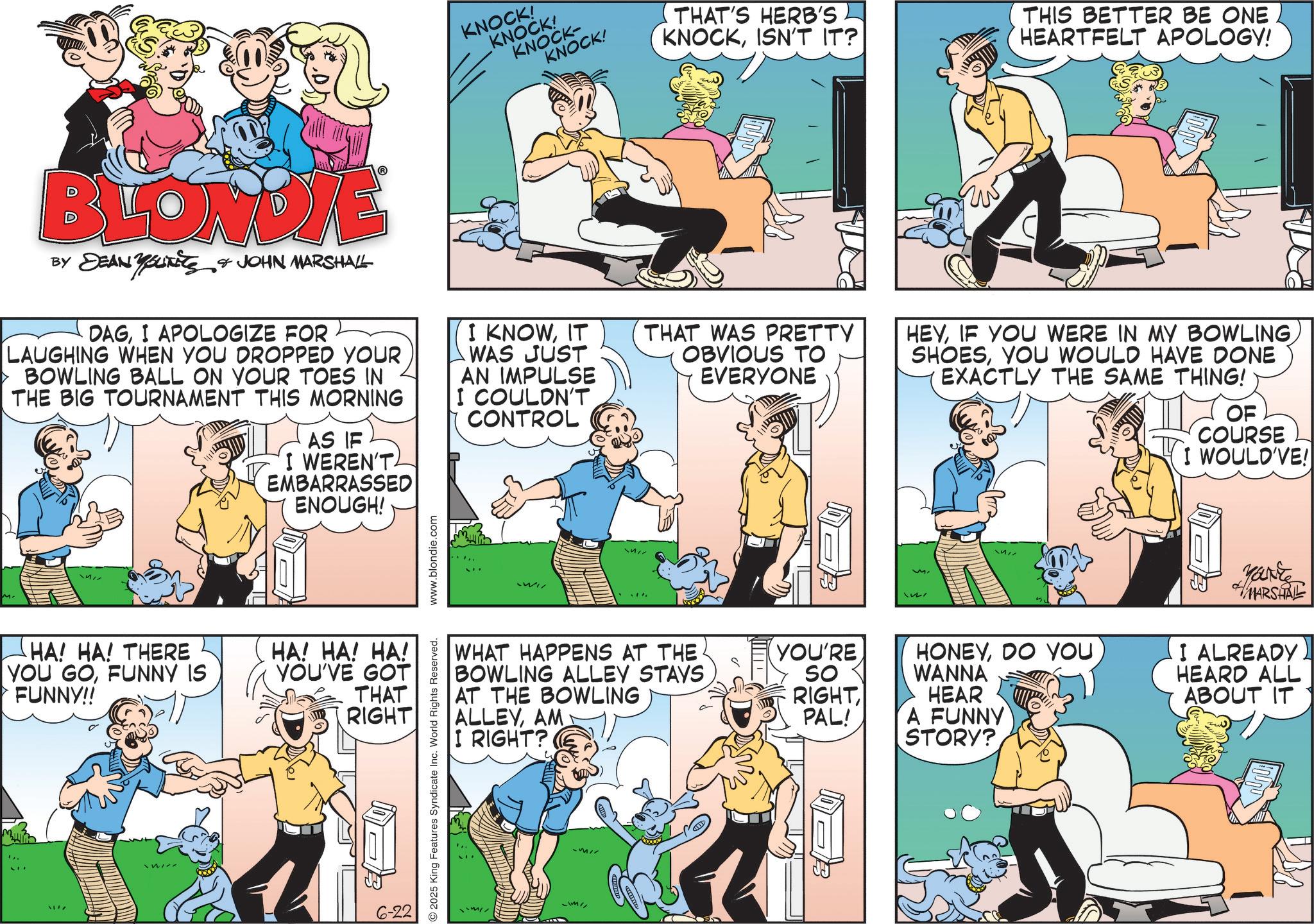 Publication OCR: KNOCK! KNOCK! KNOCK- KNOCK! THAT'S HERB'S KNOCKISN'T IT? THIS BETTER BE ONE HEARTFELT APOLOGY! BLONDIE BY DEAN YOUTS & JOHN MARSHALL DAGI APOLOGIZE FOR LAUGHING WHEN YOU DROPPED YOUR BOWLING BALL ON YOUR TOES IN THE BIG TOURNAMENT THIS MORNING AS IF I WEREN'T EMBARRASSED ENOUGH! I KNOWIT WAS JUST AN IMPULSE I COULDN'T CONTROL THAT WAS PRETTY OBVIOUS TO EVERYONE HEYYOU WOULD HAVE DONE EXACTLY THE SAME THING! OF COURSE I WOULD'VE! HA! HA! THERE YOU GOFUNNY IS FUNNY!! HA! HA! HA! YOU'VE GOT THAT RIGHT L 17 6-22 2025 King Features Syndicate Inc. World Rights Reserved. www.blondie.com Wi WHAT HAPPENS AT THE BOWLING ALLEY STAYS AT THE BOWLING ALLEYAM I RIGHT? YOU'RE So RIGHT PAL! ?? HONEYDO YOU WANNA HEAR A FUNNY Marke MARSHALL I ALREADY HEARD ALL ABOUT IT STORY? KNOCK ! KNOCK ! KNOCK- KNOCK ! THAT'S HERB'S KNOCKISN'T IT ? THIS BETTER BE ONE HEARTFELT APOLOGY ! BLONDIE BY DEAN YOUTS & JOHN MARSHALL DAGI APOLOGIZE FOR LAUGHING WHEN YOU DROPPED YOUR BOWLING BALL ON YOUR TOES IN THE BIG TOURNAMENT THIS MORNING AS IF I WEREN'T EMBARRASSED ENOUGH ! I KNOWIT WAS JUST AN IMPULSE I COULDN'T CONTROL THAT WAS PRETTY OBVIOUS TO EVERYONE HEYIF YOU WERE IN MY BOWLINGYOU WOULD HAVE DONE EXACTLY THE SAME THING ! OF COURSE I WOULD'VE ! HA ! HA ! THERE YOU GOFUNNY IS FUNNY !! HA ! HA ! HA ! YOU'VE GOT THAT RIGHT L 17 6-22 2025 King Features Syndicate Inc. World Rights Reserved . www.blondie.com Wi WHAT HAPPENS AT THE BOWLING ALLEY STAYS AT THE BOWLING ALLEYAM I RIGHT ? YOU'RE So RIGHT PAL ! ?? HONEYDO YOU WANNA HEAR A FUNNY Marke MARSHALL I ALREADY HEARD ALL ABOUT IT STORY ?