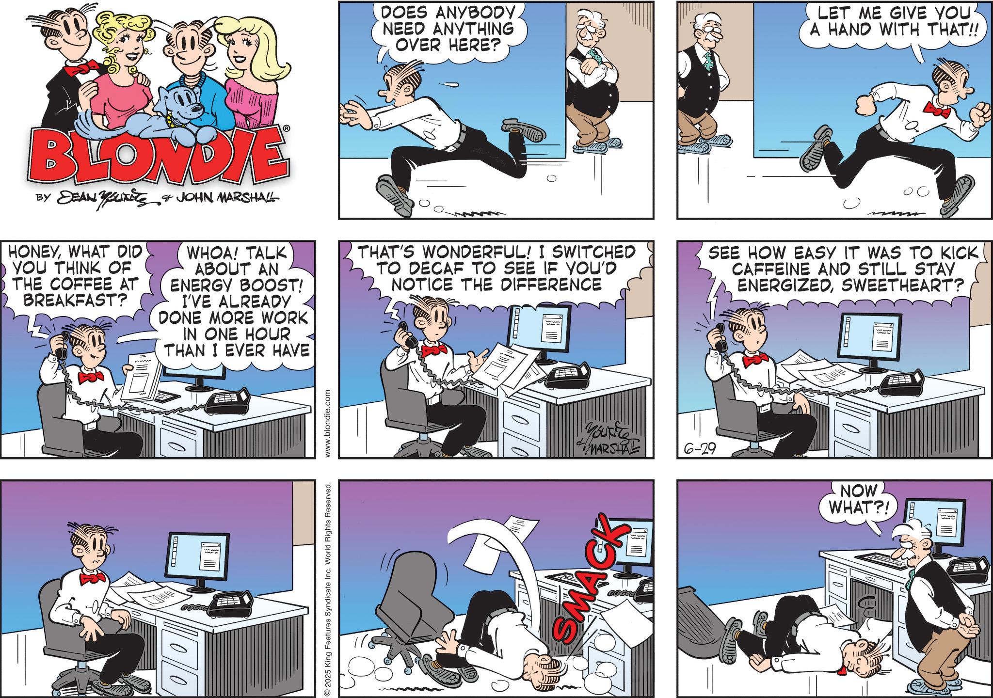 Animated cartoon OCR: DOES ANYBODY. NEED ANYTHING OVER HERE? LET ME GIVE YOU A HAND WITH THAT!! BLONDIE BY DEAN YOURETS HONEYWHAT DID YOU THINK OF THE COFFEE AT BREAKFAST? JOHN MARSHALL WHOA! TALK ABOUT AN ENERGY BOOST! I'VE ALREADY DONE MORE WORK IN ONE HOUR THAN I EVER HAVE THAT'S WONDERFUL! I SWITCHED TO DECAF TO SEE IF YOU'D NOTICE THE DIFFERENCE SEE HOW EASY IT WAS TO KICK CAFFEINE AND STILL STAY ENERGIZEDSWEETHEART? ? 666CC 00 2025 King Features Syndicate Inc. World Rights Reserved. www.blondie.com 00 Youtle MARSHAL 6-29 NOW WHAT?! DOES ANYBODY . NEED ANYTHING OVER HERE ? LET ME GIVE YOU A HAND WITH THAT !! BLONDIE BY DEAN YOURETS HONEYWHAT DID YOU THINK OF THE COFFEE AT BREAKFAST ? JOHN MARSHALL WHOA ! TALK ABOUT AN ENERGY BOOST ! I'VE ALREADY DONE MORE WORK IN ONE HOUR THAN I EVER HAVE THAT'S WONDERFUL ! I SWITCHED TO DECAF TO SEE IF YOU'D NOTICE THE DIFFERENCE SEE HOW EASY IT WAS TO KICK CAFFEINE AND STILL STAY ENERGIZEDSWEETHEART ? ? 666CC 00 2025 King Features Syndicate Inc. World Rights Reserved . www.blondie.com 00 Youtle MARSHAL 6-29 NOW WHAT ?!