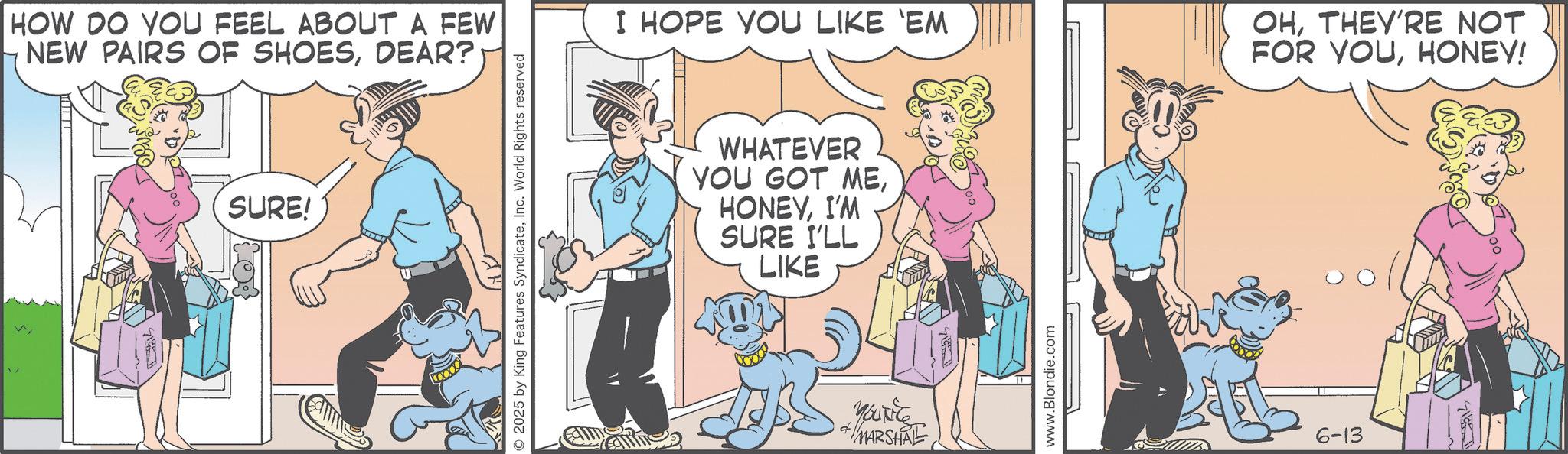 Fictional character OCR: V HOW DO YOU FEEL ABOUT A FEW NEW PAIRS OF SHOESDEAR? SURE! © 2025 by King Features SyndicateInc. World Rights reserved I HOPE YOU LIKE 'EM OHTHEY'RE NOT FOR YOUHONEY! WHATEVER YOU GOT MEI'M SURE I'LL LIKE + MARSHAL www.Blondie.com 6-13 V HOW DO YOU FEEL ABOUT A FEW NEW PAIRS OF SHOESDEAR ? SURE ! © 2025 by King Features SyndicateInc. World Rights reserved I HOPE YOU LIKE ' EM OHTHEY'RE NOT FOR YOUHONEY ! WHATEVER YOU GOT MEI'M SURE I'LL LIKE + MARSHAL www.Blondie.com 6-13
