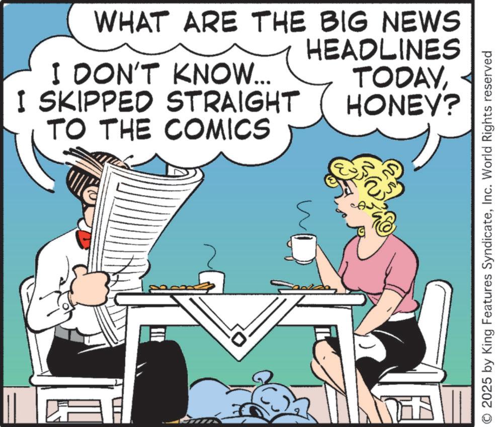 Animated cartoon OCR: WHAT ARE THE BIG NEWS I DON'T KNOW... I SKIPPED STRAIGHT TO THE COMICS HEADLINES TODAYHONEY? O 2025 by King Features SyndicateInc. World Rights reserved WHAT ARE THE BIG NEWS I DON'T KNOW ... I SKIPPED STRAIGHT TO THE COMICS HEADLINES TODAYHONEY ? O 2025 by King Features SyndicateInc. World Rights reserved