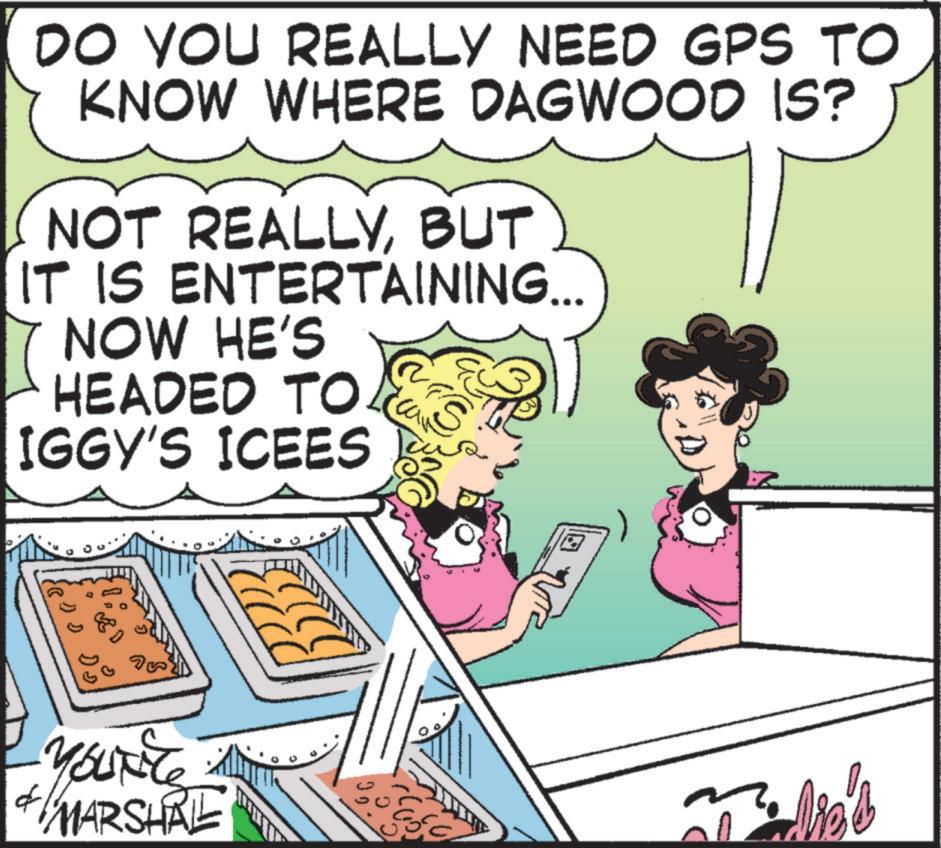 Fictional character OCR: DO YOU REALLY NEED GPS TO KNOW WHERE DAGWOOD IS? NOT REALLYBUT IT IS ENTERTAINING... NOW HE'S HEADED TO IGGY'S ICEES S DD DD f MARSHAL DO YOU REALLY NEED GPS TO KNOW WHERE DAGWOOD IS ? NOT REALLYBUT IT IS ENTERTAINING ... NOW HE'S HEADED TO IGGY'S ICEES S DD DD f MARSHAL