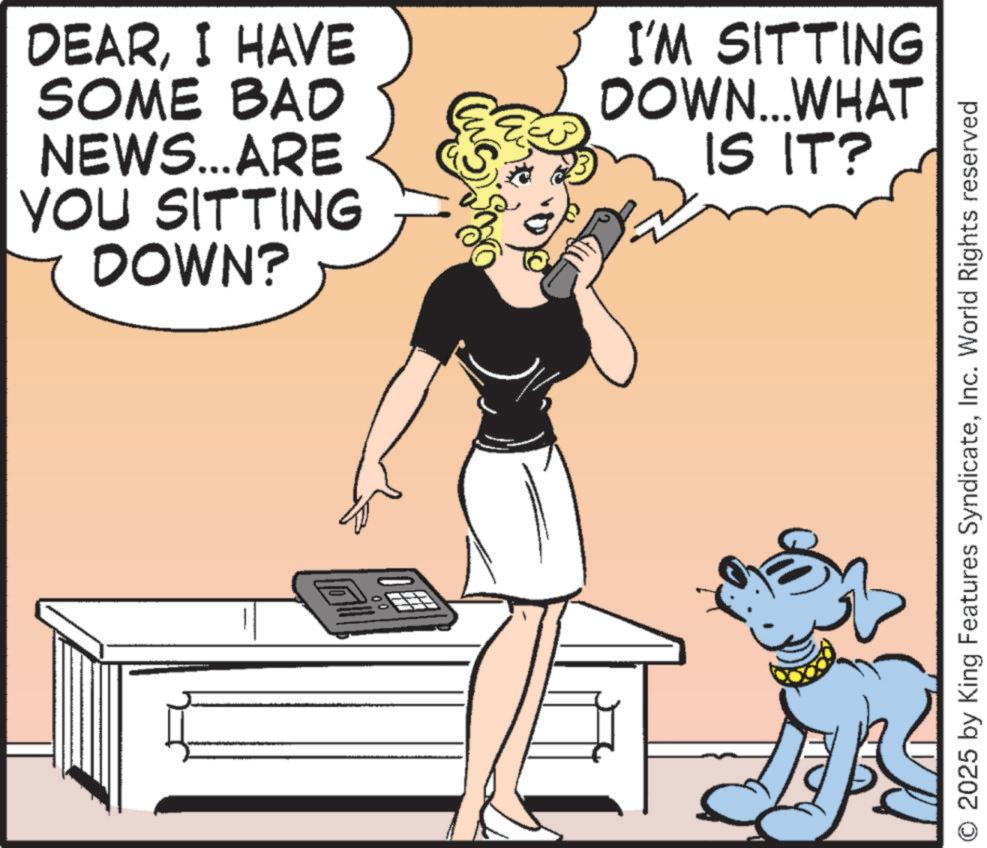 Comics OCR: 00 DEARI HAVE SOME BAD NEWS...ARE YOU SITTING DOWN? I'M SITTING DOWN... WHAT IS IT? © 2025 by King Features SyndicateInc. World Rights reserved 00 DEARI HAVE SOME BAD NEWS ... ARE YOU SITTING DOWN ? I'M SITTING DOWN ... WHAT IS IT ? © 2025 by King Features SyndicateInc. World Rights reserved