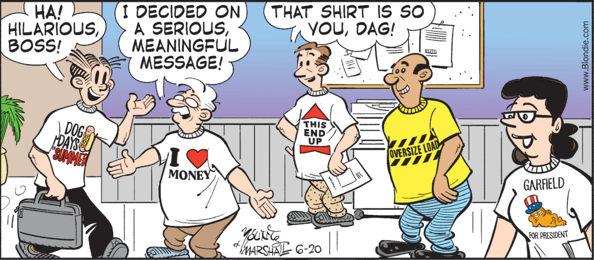 Fiction OCR: HA! HILARIOUSBOSS! I DECIDED ON THAT SHIRT IS SO YOUDAG! A SERIOUSMEANINGFUL MESSAGE! www DOG DAYS SUMMER MONEY Youxite THIS END UP MARSHAL 6-20 OVERSIZE LOAD GARFIELD FOR PRESIDENT www.Blondie.com HA ! HILARIOUSBOSS ! I DECIDED ON THAT SHIRT IS SO YOUDAG ! A SERIOUSMEANINGFUL MESSAGE ! www DOG DAYS SUMMER MONEY Youxite THIS END UP MARSHAL 6-20 OVERSIZE LOAD GARFIELD FOR PRESIDENT www.Blondie.com