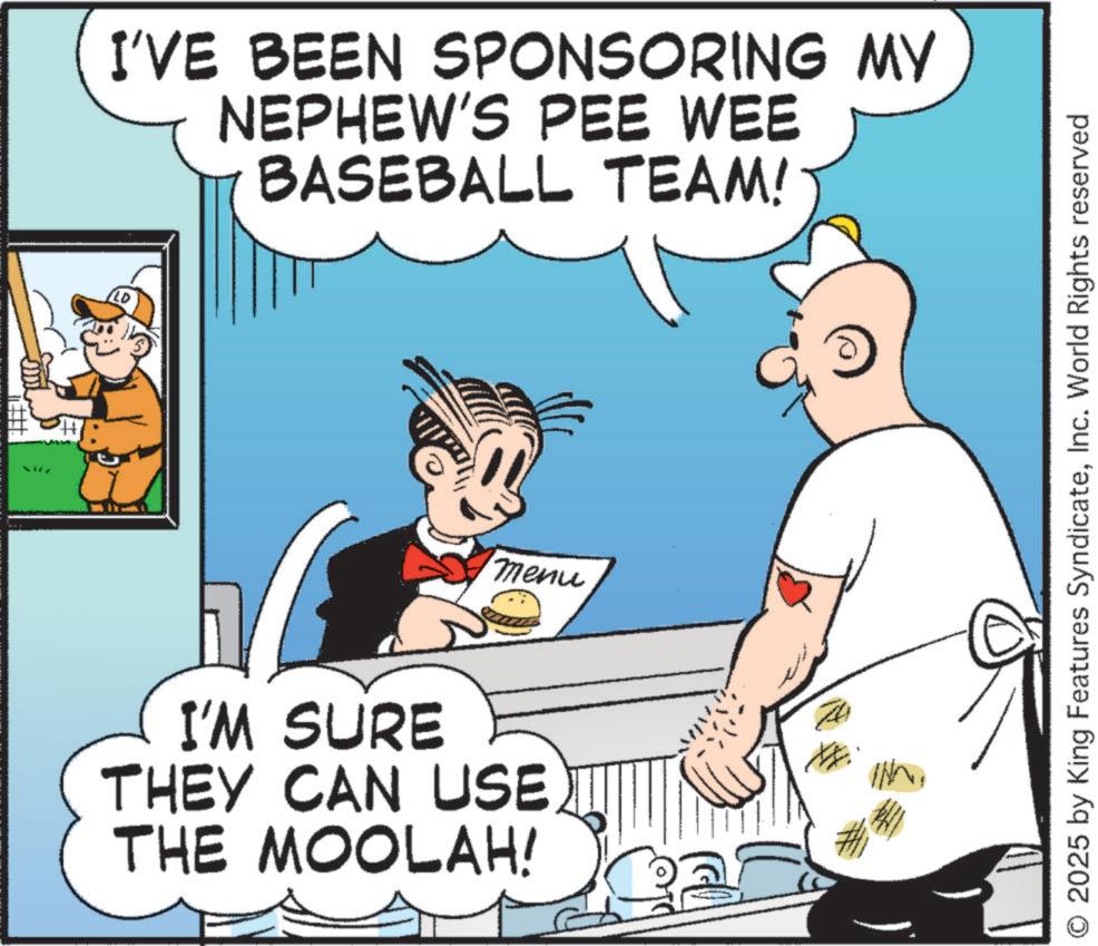 baseball equipment OCR: I'VE BEEN SPONSORING MY NEPHEW'S PEE WEE BASEBALL TEAM! I'M SURE THEY CAN USE THE MOOLAH! menu O 2025 by King Features SyndicateInc. World Rights reserved I'VE BEEN SPONSORING MY NEPHEW'S PEE WEE BASEBALL TEAM ! I'M SURE THEY CAN USE THE MOOLAH ! menu O 2025 by King Features SyndicateInc. World Rights reserved