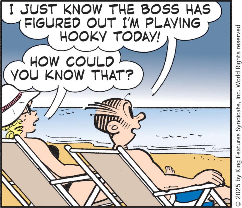 Comics OCR: I JUST KNOW THE BOSS HAS FIGURED OUT I'M PLAYING HOOKY TODAY! HOW COULD YOU KNOW THAT? O 2025 by King Features SyndicateInc. World Rights reserved I JUST KNOW THE BOSS HAS FIGURED OUT I'M PLAYING HOOKY TODAY ! HOW COULD YOU KNOW THAT ? O 2025 by King Features SyndicateInc. World Rights reserved