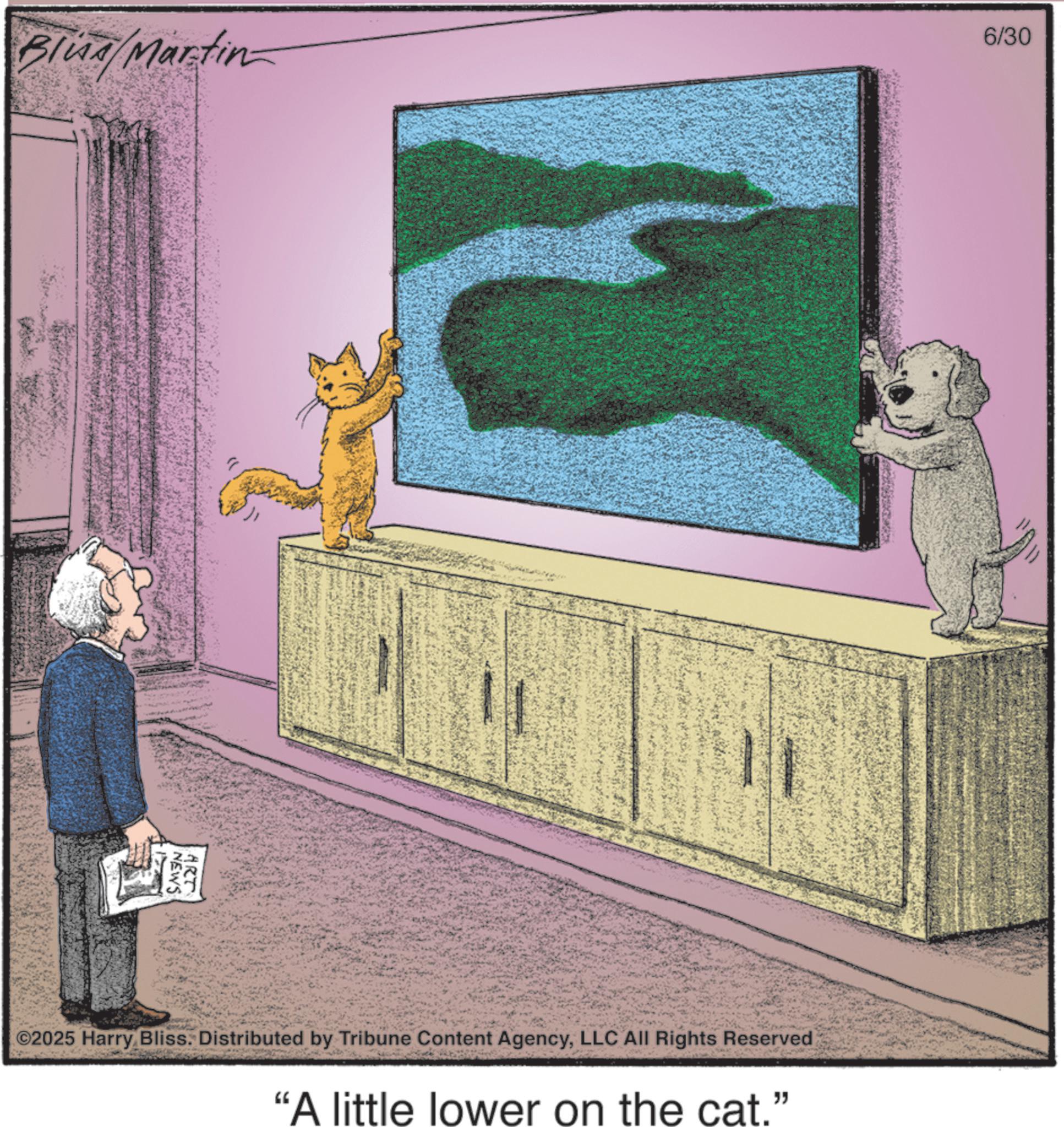 Animated cartoon OCR: Blud/Martin 6/30 NEWS ART ©2025 Harry Bliss. Distributed by Tribune Content AgencyLLC All Rights Reserved "A little lower on the cat." Blud / Martin 6/30 NEWS ART © 2025 Harry Bliss . Distributed by Tribune Content AgencyLLC All Rights Reserved " A little lower on the cat . "