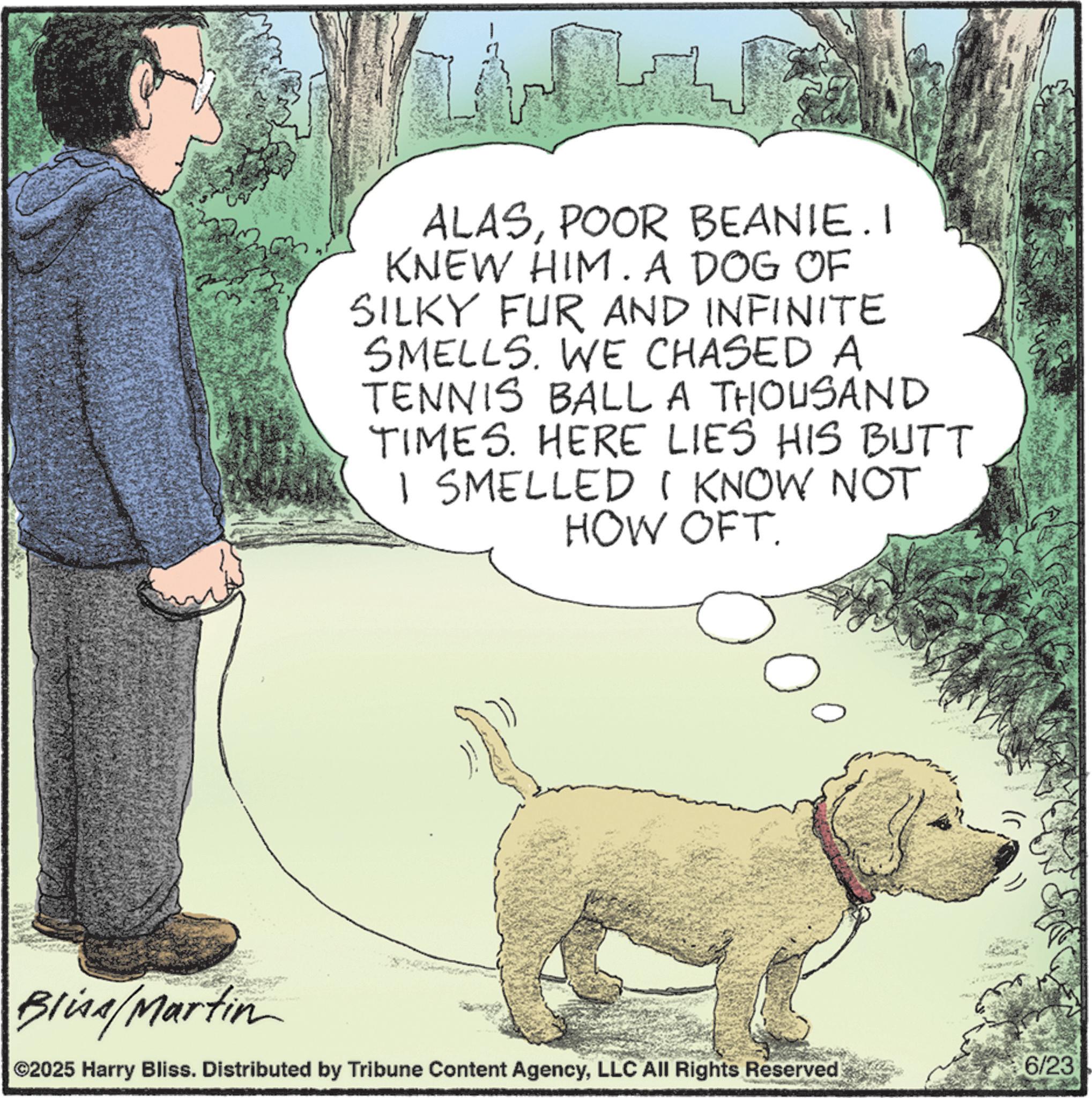 Pet Supply OCR: ALASPOOR BEANIE.I KNEW HIM. A DOG OF SILKY FUR AND INFINITE SMELLS. WE CHASED A TENNIS BALL A THOUSAND TIMES. HERE LIES HIS BUTT I SMELLED I KNOW NOT HOW OFT Blina/Martin ©2025 Harry Bliss. Distributed by Tribune Content AgencyLLC All Rights Reserved 6/23 ALASPOOR BEANIE.I KNEW HIM . A DOG OF SILKY FUR AND INFINITE SMELLS . WE CHASED A TENNIS BALL A THOUSAND TIMES . HERE LIES HIS BUTT I SMELLED I KNOW NOT HOW OFT Blina / Martin © 2025 Harry Bliss . Distributed by Tribune Content AgencyLLC All Rights Reserved 6/23
