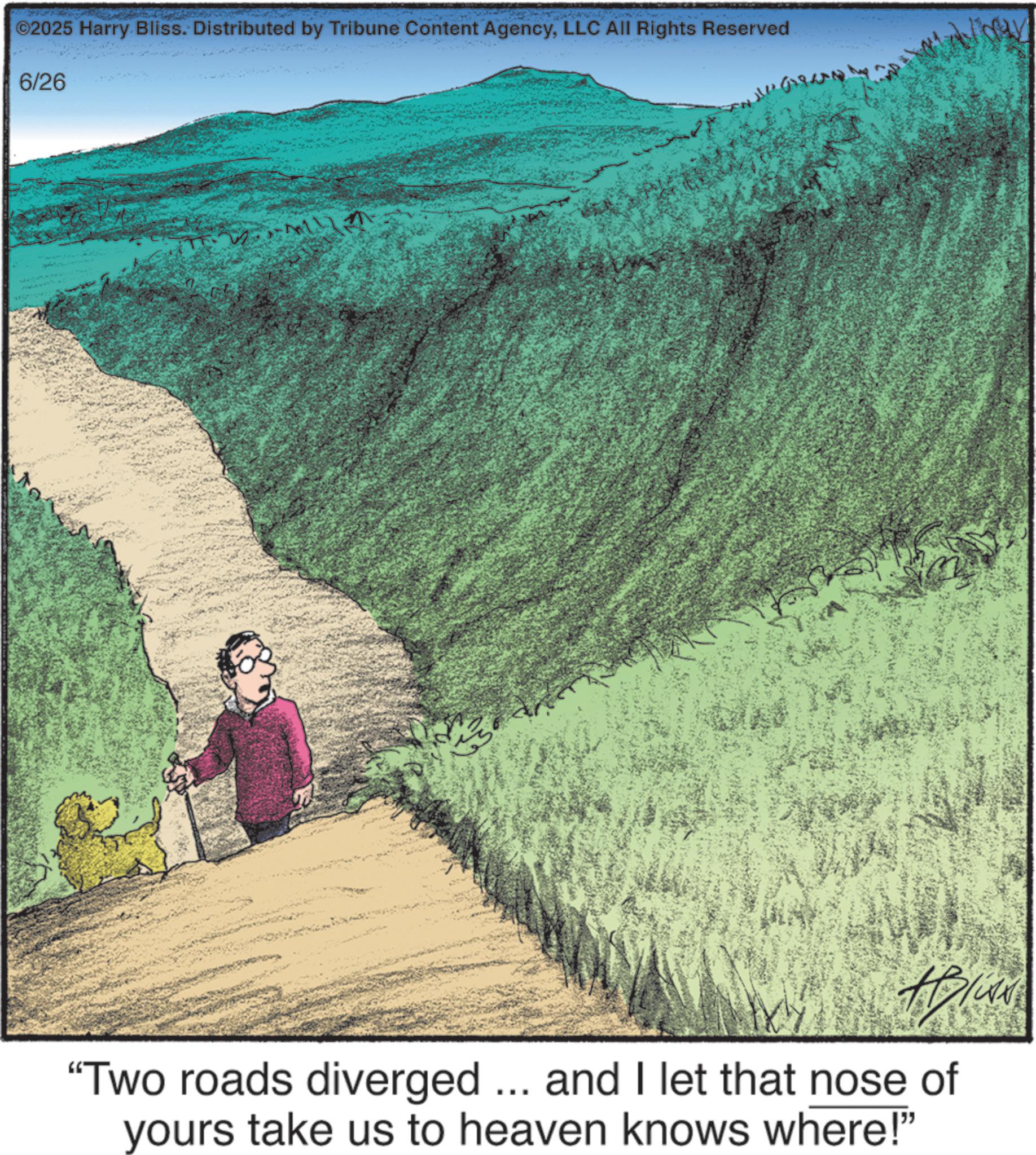 Adventure OCR: ©2025 Harry Bliss. Distributed by Tribune Content AgencyLLC All Rights Reserved 6/26 "Two roads diverged ... and I let that nose of yours take us to heaven knows where!" © 2025 Harry Bliss . Distributed by Tribune Content AgencyLLC All Rights Reserved 6/26 " Two roads diverged ... and I let that nose of yours take us to heaven knows where ! "