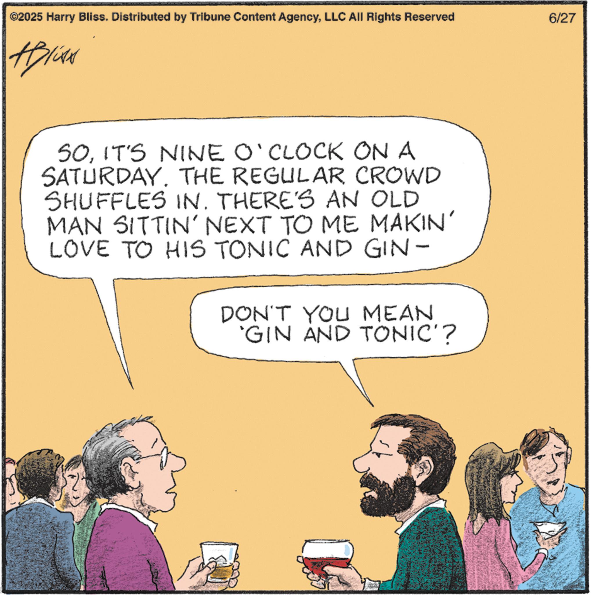 Debate OCR: ©2025 Harry Bliss. Distributed by Tribune Content AgencyLLC All Rights Reserved HPLCAN 50IT'S NINE O'CLOCK ON A SATURDAY. THE REGULAR CROWD SHUFFLES IN. THERE'S AN OLD MAN SITTIN' NEXT TO ME MAKIN' LOVE TO HIS TONIC AND GIN- DON'T YOU MEAN 'GIN AND TONIC'? 6/27 © 2025 Harry Bliss . Distributed by Tribune Content AgencyLLC All Rights Reserved HPLCAN 50IT'S NINE O'CLOCK ON A SATURDAY . THE REGULAR CROWD SHUFFLES IN . THERE'S AN OLD MAN SITTIN ' NEXT TO ME MAKIN ' LOVE TO HIS TONIC AND GIN- DON'T YOU MEAN ' GIN AND TONIC ' ? 6/27