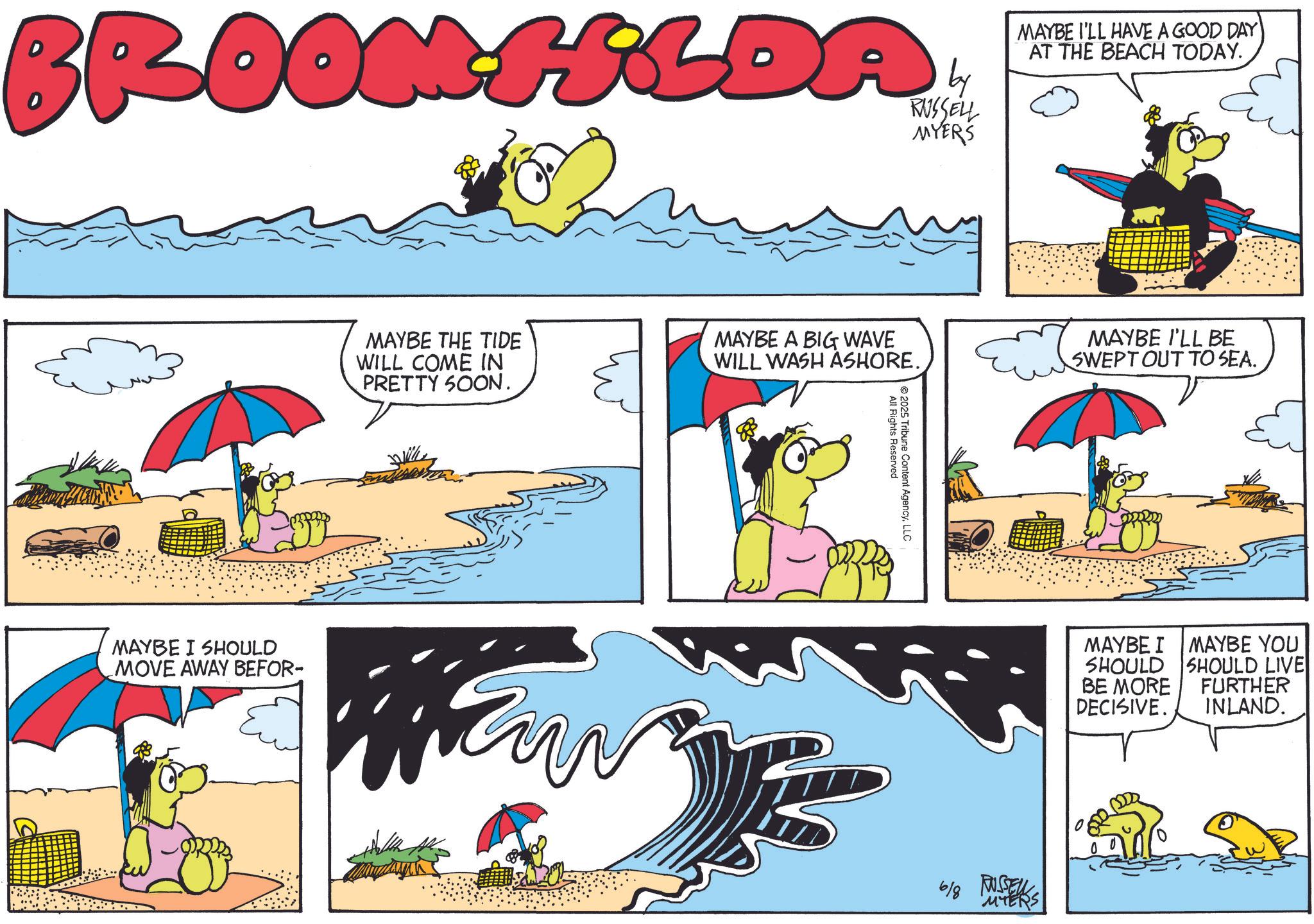 Animated cartoon OCR: BROOM FLDA RUSSELL MYERS MAYBE I'LL HAVE A GOOD DAY AT THE BEACH TODAY. MAYBE THE TIDE WILL COME IN PRETTY SOON. MAYBE A BIG WAVE WILL WASH ASHORE. MAYBE I SHOULD MOVE AWAY BEFOR- Fur All Rights Reserved 2025 Tribune Content AgencyLLC MAYBE I'LL BE SWEPT OUT TO SEA. 6/8 RUSSELL MTERS MAYBE I MAYBE YOU SHOULD BE MORE DECISIVE. SHOULD LIVE FURTHER INLAND. BROOM FLDA RUSSELL MYERS MAYBE I'LL HAVE A GOOD DAY AT THE BEACH TODAY . MAYBE THE TIDE WILL COME IN PRETTY SOON . MAYBE A BIG WAVE WILL WASH ASHORE . MAYBE I SHOULD MOVE AWAY BEFOR- Fur All Rights Reserved 2025 Tribune Content AgencyLLC MAYBE I'LL BE SWEPT OUT TO SEA . 6/8 RUSSELL MTERS MAYBE I MAYBE YOU SHOULD BE MORE DECISIVE . SHOULD LIVE FURTHER INLAND .
