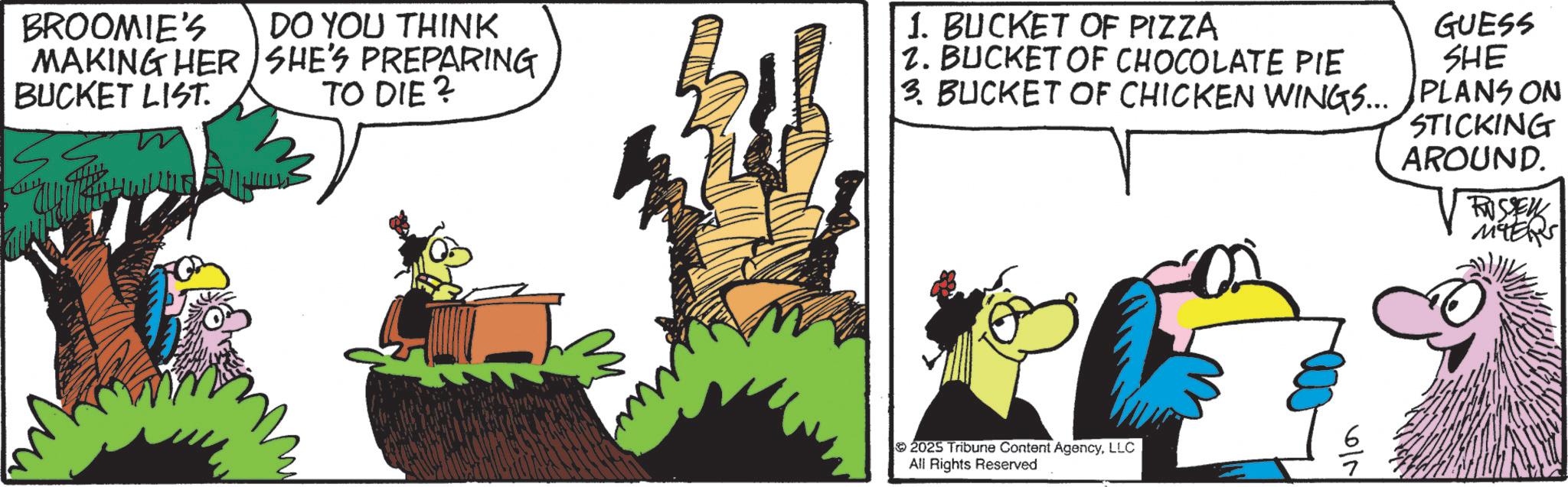 Comic book OCR: BROOMIE'S DO YOU THINK MAKING HER SHE'S PREPARING TO DIE? BUCKET LIST. 1. BUCKET OF PIZZA 2. BUCKET OF CHOCOLATE PIE 3. BUCKET OF CHICKEN WINGS... GUESS SHE PLANS ON STICKING AROUND. ROSSEY 2025 Tribune Content AgencyLLC All Rights Reserved 6/5 BROOMIE'S DO YOU THINK MAKING HER SHE'S PREPARING TO DIE ? BUCKET LIST . 1. BUCKET OF PIZZA 2. BUCKET OF CHOCOLATE PIE 3. BUCKET OF CHICKEN WINGS ... GUESS SHE PLANS ON STICKING AROUND . ROSSEY 2025 Tribune Content AgencyLLC All Rights Reserved 6/5
