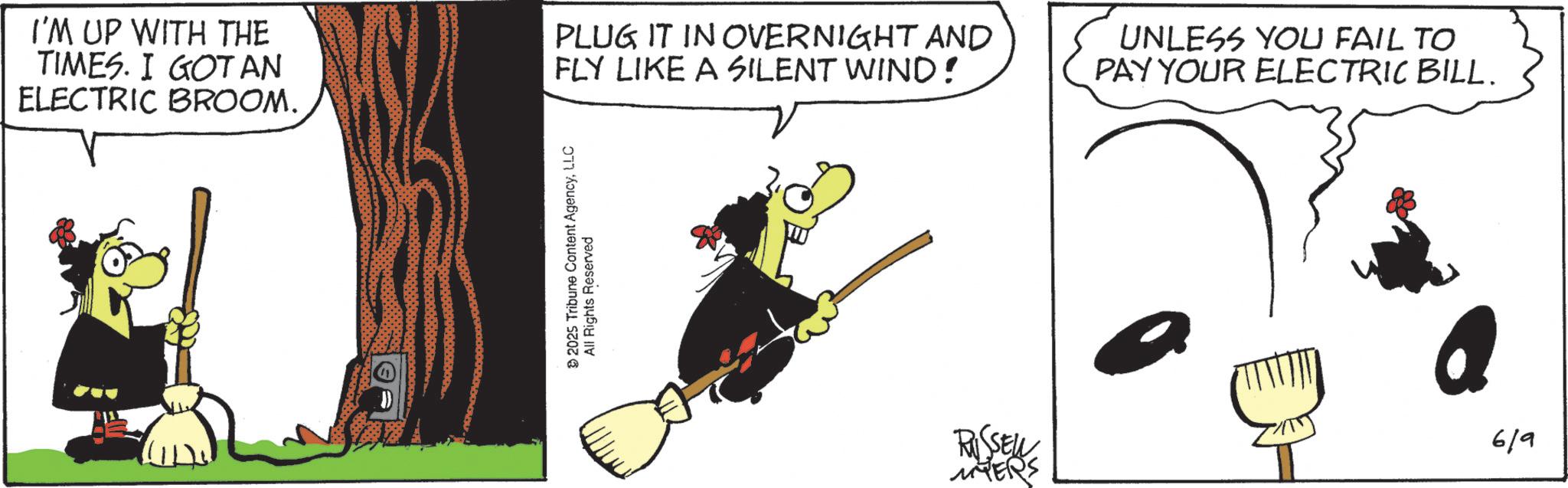 Graphics OCR: I'M UP WITH THE TIMES. I GOT AN ELECTRIC BROOM. PLUG IT IN OVERNIGHT AND FLY LIKE A SILENT WIND! 2025 Tribune Content AgencyLLC All Rights Reserved UNLESS YOU FAIL TO PAY YOUR ELECTRIC BILL. RUSSELL 6/9 MYERS I'M UP WITH THE TIMES . I GOT AN ELECTRIC BROOM . PLUG IT IN OVERNIGHT AND FLY LIKE A SILENT WIND ! 2025 Tribune Content AgencyLLC All Rights Reserved UNLESS YOU FAIL TO PAY YOUR ELECTRIC BILL . RUSSELL 6/9 MYERS