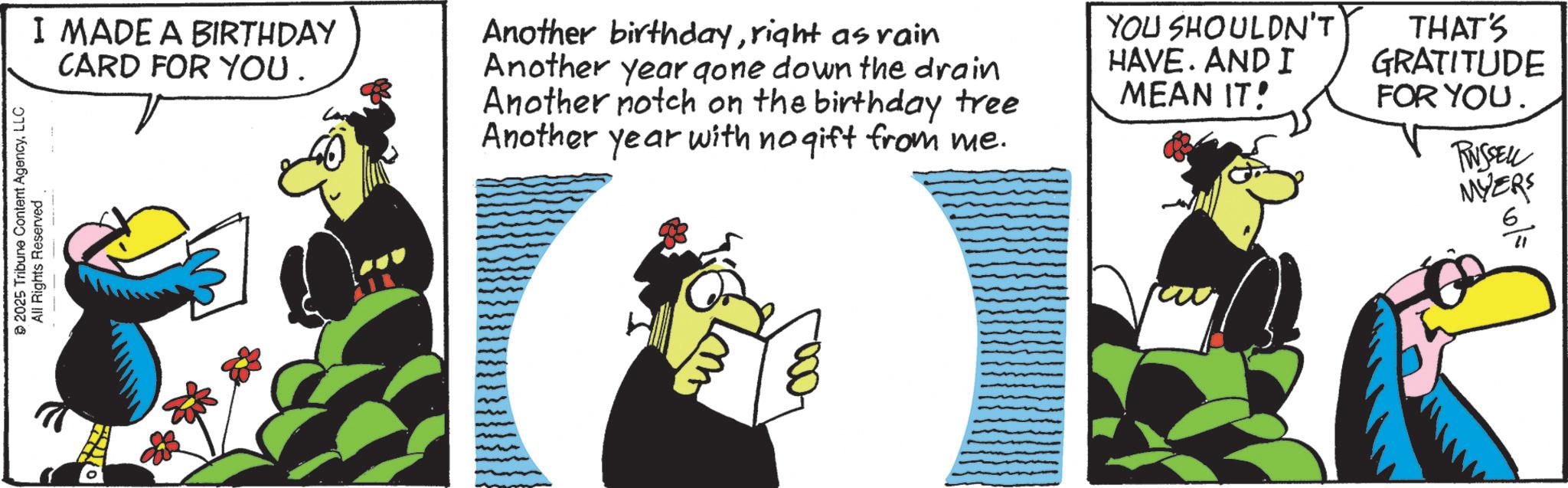 Flightless bird OCR: © 2025 Tribune Content AgencyLLC All Rights Reserved. I MADE A BIRTHDAY CARD FOR YOU. Another birthdayright as rain Another year gone down the drain Another notch on the birthday tree Another year with no gift from me. YOU SHOULDN'T HAVE. AND I MEAN IT! THAT'S GRATITUDE FOR YOU. RUSSELL MYERS 6 w © 2025 Tribune Content AgencyLLC All Rights Reserved . I MADE A BIRTHDAY CARD FOR YOU . Another birthdayright as rain Another year gone down the drain Another notch on the birthday tree Another year with no gift from me . YOU SHOULDN'T HAVE . AND I MEAN IT ! THAT'S GRATITUDE FOR YOU . RUSSELL MYERS 6 w
