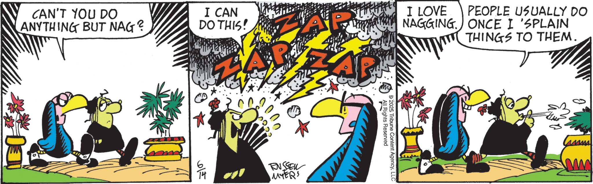 Fictional character OCR: CAN'T YOU DO ANYTHING BUT NAG? 00 I CAN DO THIS! ZAP AP I LOVE PEOPLE USUALLY DO NAGGING. ONCE I 'SPLAIN THINGS TO THEM. '00' 5222 615 RUSSELL MYERS All Rights Reserved 2025 Tribune Content AgencyLLC CAN'T YOU DO ANYTHING BUT NAG ? 00 I CAN DO THIS ! ZAP AP I LOVE PEOPLE USUALLY DO NAGGING . ONCE I ' SPLAIN THINGS TO THEM . ' 00 ' 5222 615 RUSSELL MYERS All Rights Reserved 2025 Tribune Content Agency
