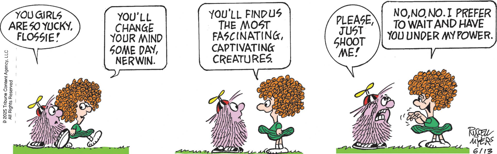 Animated cartoon OCR: YOU GIRLS ARE 50 YUCKYFLOSSIE! YOU'LL CHANGE YOUR MIND SOME DAYNERWIN. YOU'LL FINDUS THE MOST FASCINATINGCAPTIVATING CREATURES. 2025 Tribune Content AgencyLLC All Rights Reserved PLEASEJUST SHOOT 'ME! NONO. I PREFER TO WAIT AND HAVE YOU UNDER MY POWER. RUSSELL MYERS 6/13 YOU GIRLS ARE 50 YUCKYFLOSSIE ! YOU'LL CHANGE YOUR MIND SOME DAYNERWIN . YOU'LL FINDUS THE MOST FASCINATINGCAPTIVATING CREATURES . 2025 Tribune Content AgencyLLC All Rights Reserved PLEASEJUST SHOOT ' ME ! NONO . I PREFER TO WAIT AND HAVE YOU UNDER MY POWER . RUSSELL MYERS 6/13