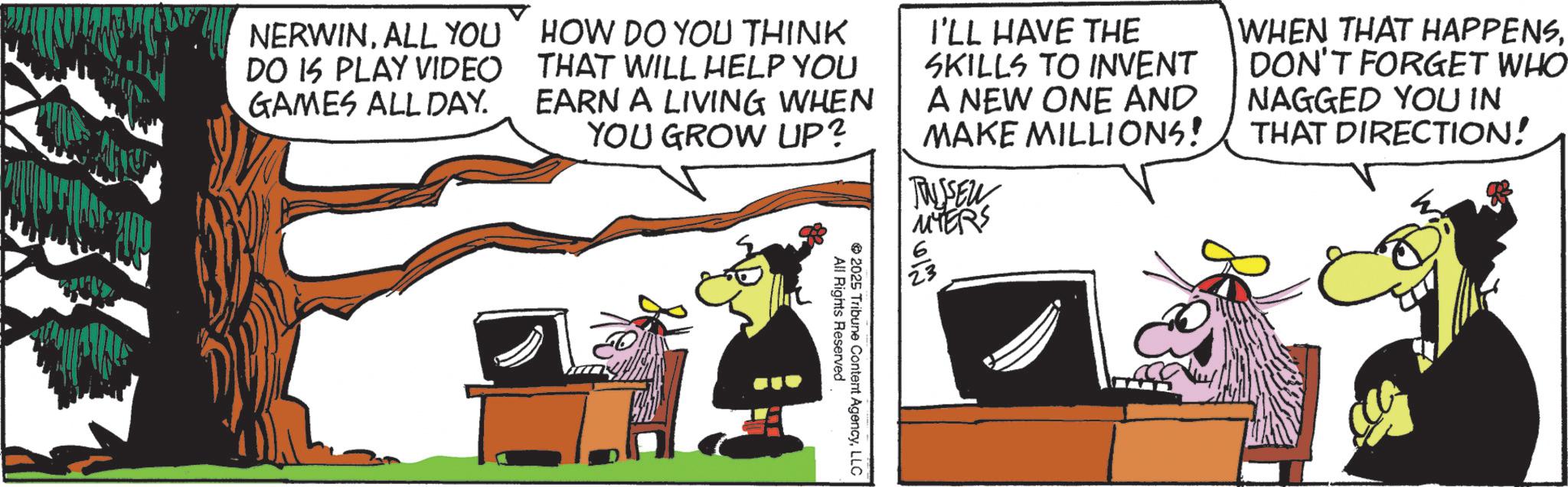 Photo caption OCR: NERWINALL YOU DO IS PLAY VIDEO GAMES ALL DAY. HOW DO YOU THINK THAT WILL HELP YOU EARN A LIVING WHEN YOU GROW UP? I'LL HAVE THE SKILLS TO INVENT A NEW ONE AND MAKE MILLIONS! TUSSEN MYERS WHEN THAT HAPPENSDON'T FORGET WHO NAGGED YOU IN THAT DIRECTION! All Rights Reserved 2025 Tribune Content AgencyLLC NERWINALL YOU DO IS PLAY VIDEO GAMES ALL DAY . HOW DO YOU THINK THAT WILL HELP YOU EARN A LIVING WHEN YOU GROW UP ? I'LL HAVE THE SKILLS TO INVENT A NEW ONE AND MAKE MILLIONS ! TUSSEN MYERS WHEN THAT HAPPENSDON'T FORGET WHO NAGGED YOU IN THAT DIRECTION ! All Rights Reserved 2025 Tribune Content Agency