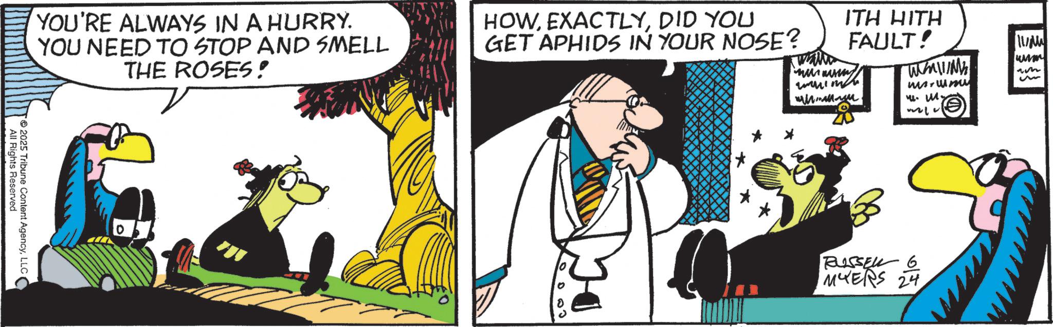 Animated cartoon OCR: wall YOU'RE ALWAYS IN A HURRY. YOU NEED TO STOP AND SMELL THE ROSES! HOWDID YOU GET APHIDS IN YOUR NOSE? All Rights Reserved 2025 Tribune Content AgencyLLC ITH HITH FAULT! TMN 14. M. 11/ www RUSSEL 6 MYERS 24 wall YOU'RE ALWAYS IN A HURRY . YOU NEED TO STOP AND SMELL THE ROSES ! HOWDID YOU GET APHIDS IN YOUR NOSE ? All Rights Reserved 2025 Tribune Content AgencyLLC ITH HITH FAULT ! TMN 14. M. 11 / www RUSSEL 6 MYERS 24