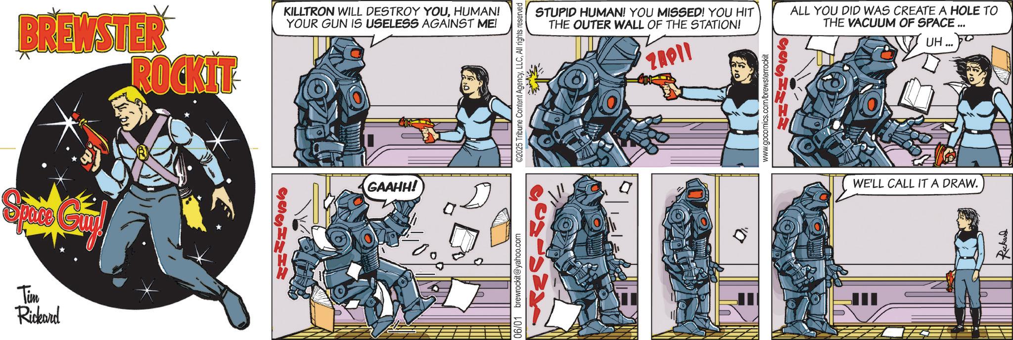 Publication OCR: Tim Rickard BREWSTER ROCKIT KILLTRON WILL DESTROY YOUHUMAN! YOUR GUN IS USELESS AGAINST ME! GAAHH! 06/01 brewrockit@yahoo.com ©2025 Tribune Content AgencyAll rights reserved STUPID HUMAN! YOU MISSED! YOU HIT THE OUTER WALL OF THE STATION! ZAPII www.gocomics.com/brewsterrockit GACHMHM ALL YOU DID WAS CREATE A HOLE TO THE VACUUM OF SPACE ... UH ... WE'LL CALL IT A DRAW. Rickard Tim Rickard BREWSTER ROCKIT KILLTRON WILL DESTROY YOUHUMAN ! YOUR GUN IS USELESS AGAINST ME ! GAAHH ! 06/01 brewrockit@yahoo.com © 2025 Tribune Content AgencyAll rights reserved STUPID HUMAN ! YOU MISSED ! YOU HIT THE OUTER WALL OF THE STATION ! ZAPII www.gocomics.com/brewsterrockit GACHMHM ALL YOU DID WAS CREATE A HOLE TO THE VACUUM OF SPACE ... UH ... WE'LL CALL IT A DRAW . Rickard