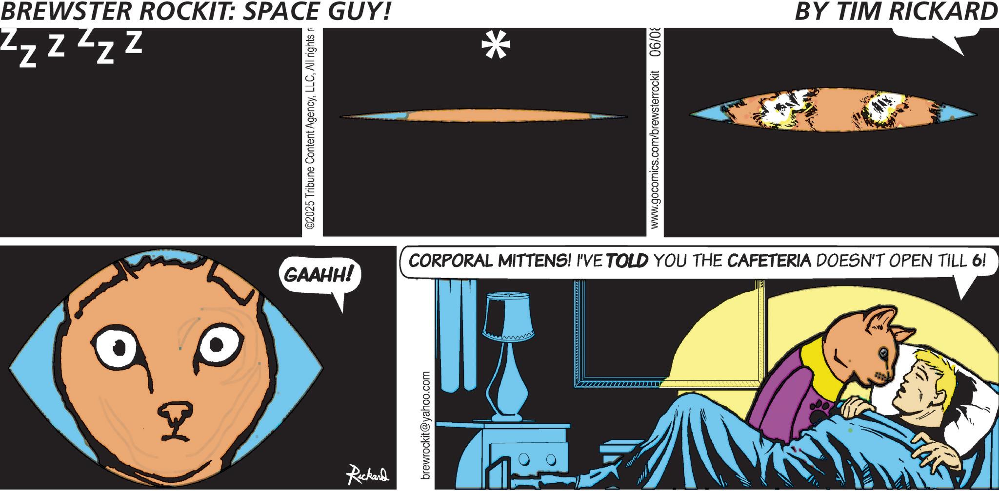 Graphic design OCR: Zzzzzz BREWSTER ROCKIT: SPACE GUY! ©2025 Tribune Content AgencyAll rights n * www.gocomics.com/brewsterrockit 06/0 BY TIM RICKARD GAAHH! CORPORAL MITTENS! I'VE TOLD YOU THE CAFETERIA DOESN'T OPEN TILL 6! R Rickard brewrockit@yahoo.com h Zzzzzz BREWSTER ROCKIT : SPACE GUY ! © 2025 Tribune Content AgencyAll rights n * www.gocomics.com/brewsterrockit 06/0 BY TIM RICKARD GAAHH ! CORPORAL MITTENS ! I'VE TOLD YOU THE CAFETERIA DOESN'T OPEN TILL 6 ! R Rickard brewrockit@yahoo.com h
