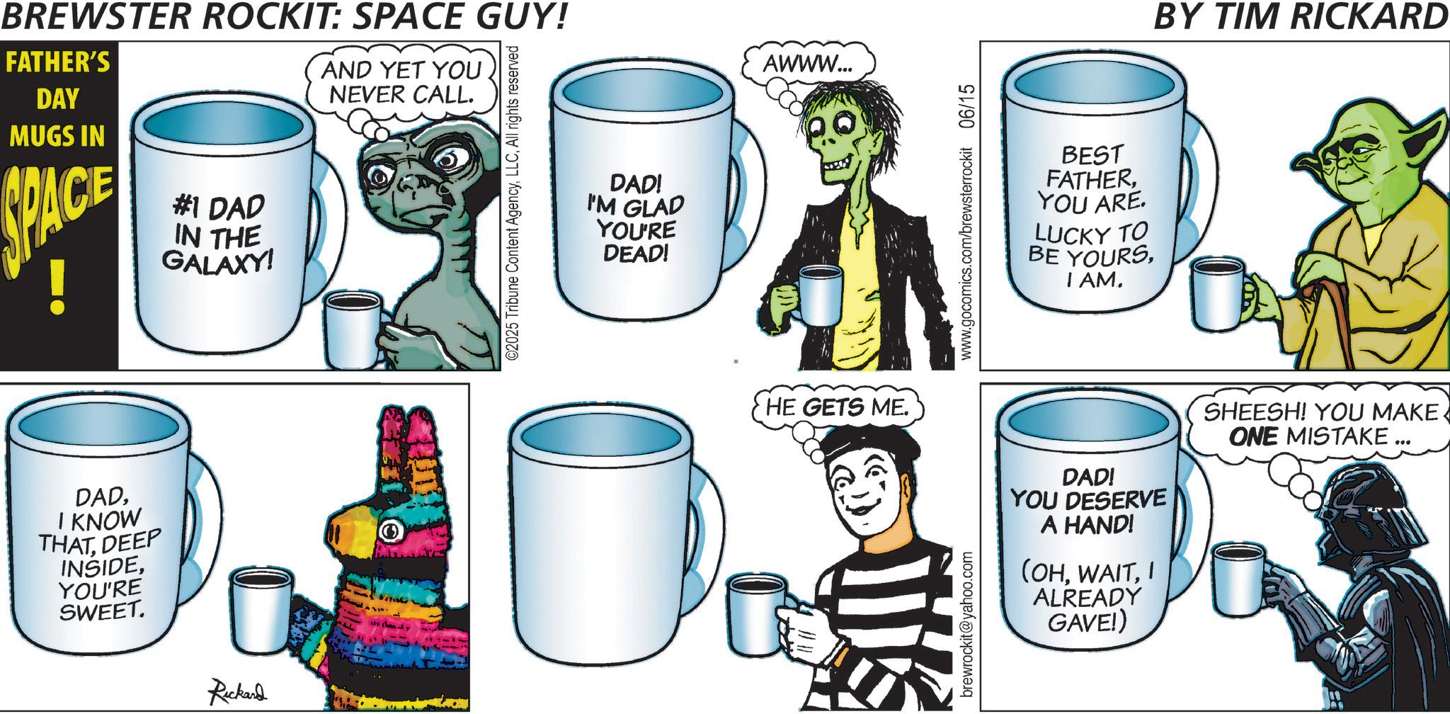 Animated cartoon OCR: BREWSTER ROCKIT: SPACE GUY! FATHER'S DAY MUGS IN SPACE #1 DAD IN THE GALAXY! AND YET YOU NEVER CALL. ©2025 Tribune Content AgencyAll rights reserved DADI KNOW THATDEEP INSIDEYOU'RE SWEET. Rickard DAD! I'M GLAD YOU'RE DEAD! AWWW... HE GETS ME. brewrockit@yahoo.com www.gocomics.com/brewsterrockit 06/15 BEST FATHERYOU ARE. LUCKY TO BE YOURSI AM. BY TIM RICKARD DAD! YOU DESERVE A HAND! (OHI ALREADY GAVE!) SHEESH! YOU MAKE ONE MISTAKE. BREWSTER ROCKIT : SPACE GUY ! FATHER'S DAY MUGS IN SPACE # 1 DAD IN THE GALAXY ! AND YET YOU NEVER CALL . © 2025 Tribune Content AgencyAll rights reserved DADI KNOW THATDEEP INSIDEYOU'RE SWEET . Rickard DAD ! I'M GLAD YOU'RE DEAD ! AWWW ... HE GETS ME . brewrockit@yahoo.com www.gocomics.com/brewsterrockit 06/15 BEST FATHERYOU ARE . LUCKY TO BE YOURSI AM . BY TIM RICKARD DAD ! YOU DESERVE A HAND ! ( OHI ALREADY GAVE ! ) SHEESH ! YOU MAKE ONE MISTAKE .