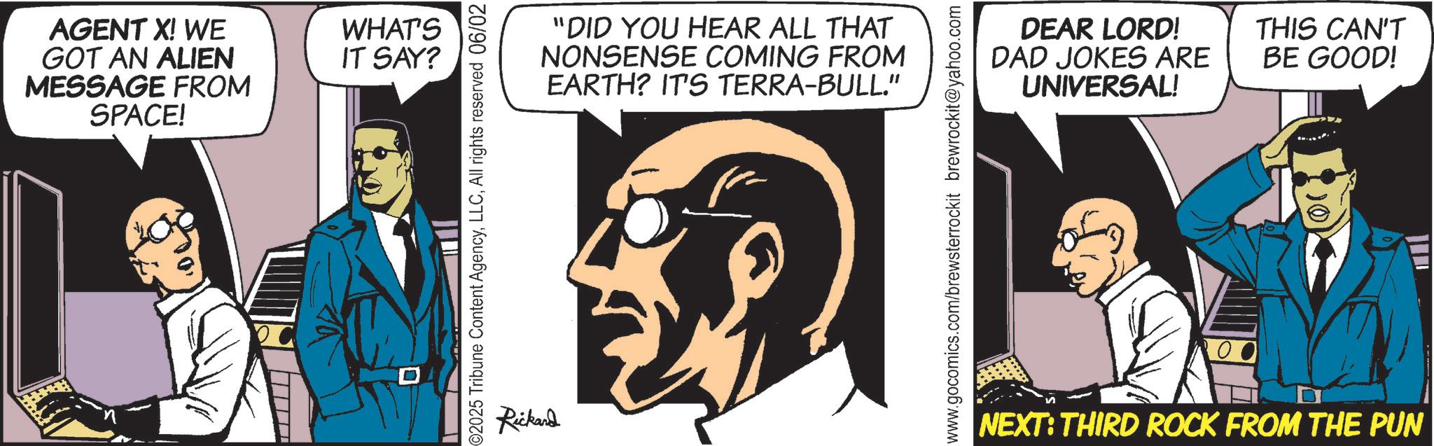 Comic book OCR: AGENT X! WE GOT AN ALIEN MESSAGE FROM SPACE! WHAT'S IT SAY? 2025 Tribune Content AgencyAll rights reserved 06/02 Rickard "DID YOU HEAR ALL THAT NONSENSE COMING FROM EARTH? IT'S TERRA-BULL." www.gocomics.com/brewsterrockit brewrockit@yahoo.com DEAR LORD! DAD JOKES ARE UNIVERSAL! THIS CAN'T BE GOOD! NEXT: THIRD ROCK FROM THE PUN AGENT X ! WE GOT AN ALIEN MESSAGE FROM SPACE ! WHAT'S IT SAY ? 2025 Tribune Content AgencyAll rights reserved 06/02 Rickard " DID YOU HEAR ALL THAT NONSENSE COMING FROM EARTH ? IT'S TERRA - BULL . " www.gocomics.com/brewsterrockit brewrockit@yahoo.com DEAR LORD ! DAD JOKES ARE UNIVERSAL ! THIS CAN'T BE GOOD ! NEXT : THIRD ROCK FROM THE PUN