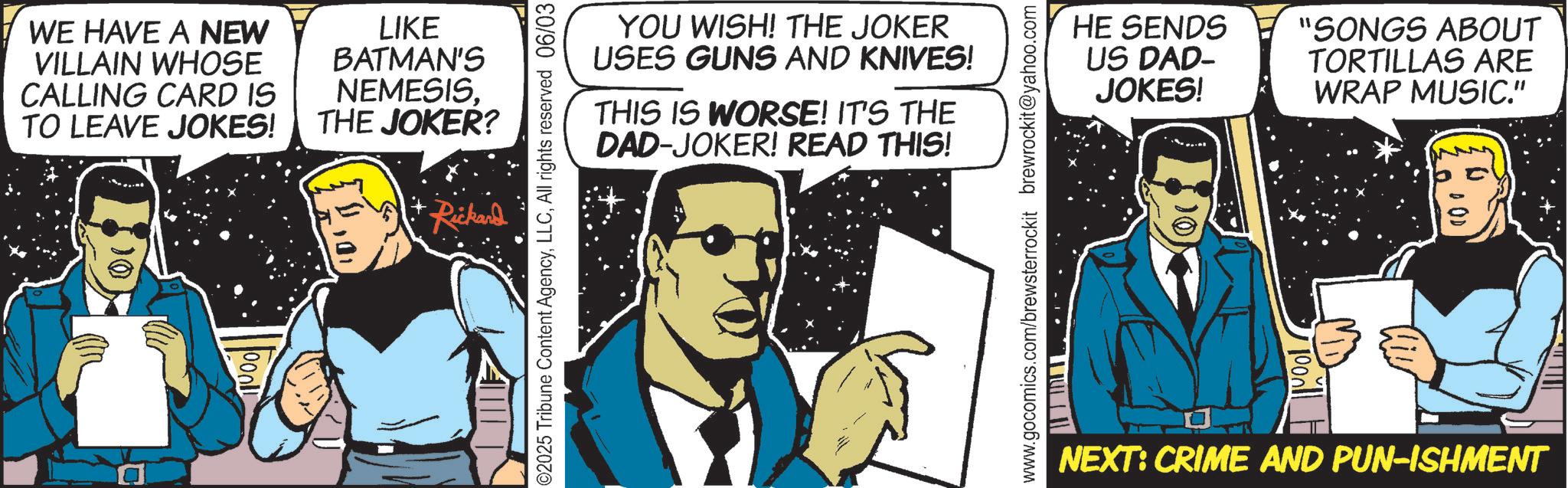 Animated cartoon OCR: WE HAVE A NEW VILLAIN WHOSE CALLING CARD IS TO LEAVE JOKES! LIKE BATMAN'S NEMESISTHE JOKER? Rickard 000 ©2025 Tribune Content AgencyAll rights reserved 06/03 YOU WISH! THE JOKER USES GUNS AND KNIVES! THIS IS WORSE! IT'S THE DAD-JOKER! READ THIS! www.gocomics.com/brewsterrockit brewrockit@yahoo.com HE SENDS "SONGS ABOUT US DAD- JOKES! TORTILLAS ARE WRAP MUSIC." NEXT: CRIME AND PUN-ISHMENT WE HAVE A NEW VILLAIN WHOSE CALLING CARD IS TO LEAVE JOKES ! LIKE BATMAN'S NEMESISTHE JOKER ? Rickard 000 © 2025 Tribune Content AgencyAll rights reserved 06/03 YOU WISH ! THE JOKER USES GUNS AND KNIVES ! THIS IS WORSE ! IT'S THE DAD - JOKER ! READ THIS ! www.gocomics.com/brewsterrockit brewrockit@yahoo.com HE SENDS " SONGS ABOUT US DAD- JOKES ! TORTILLAS ARE WRAP MUSIC . " NEXT : CRIME AND PUN - ISHMENT