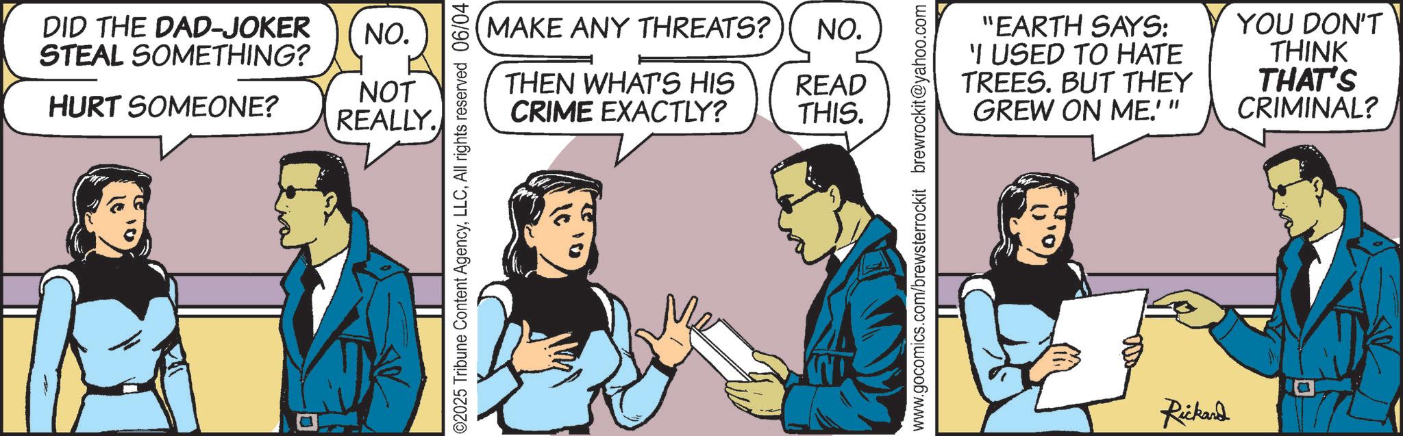 Fictional character OCR: DID THE DAD-JOKER NO. STEAL SOMETHING? HURT SOMEONE? NOT REALLY. MAKE ANY THREATS? NO. THEN WHAT'S HIS READ CRIME EXACTLY? THIS. ©2025 Tribune Content AgencyAll rights reserved 06/04 "EARTH SAYS: 'I USED TO HATE TREES. BUT THEY GREW ON ME.'" YOU DON'T THINK THAT'S CRIMINAL? www.gocomics.com/brewsterrockit brewrockit@yahoo.com Rickard DID THE DAD - JOKER NO . STEAL SOMETHING ? HURT SOMEONE ? NOT REALLY . MAKE ANY THREATS ? NO . THEN WHAT'S HIS READ CRIME EXACTLY ? THIS . © 2025 Tribune Content AgencyAll rights reserved 06/04 " EARTH SAYS : ' I USED TO HATE TREES . BUT THEY GREW ON ME . ' " YOU DON'T THINK THAT'S CRIMINAL ? www.gocomics.com/brewsterrockit brewrockit@yahoo.com Rickard