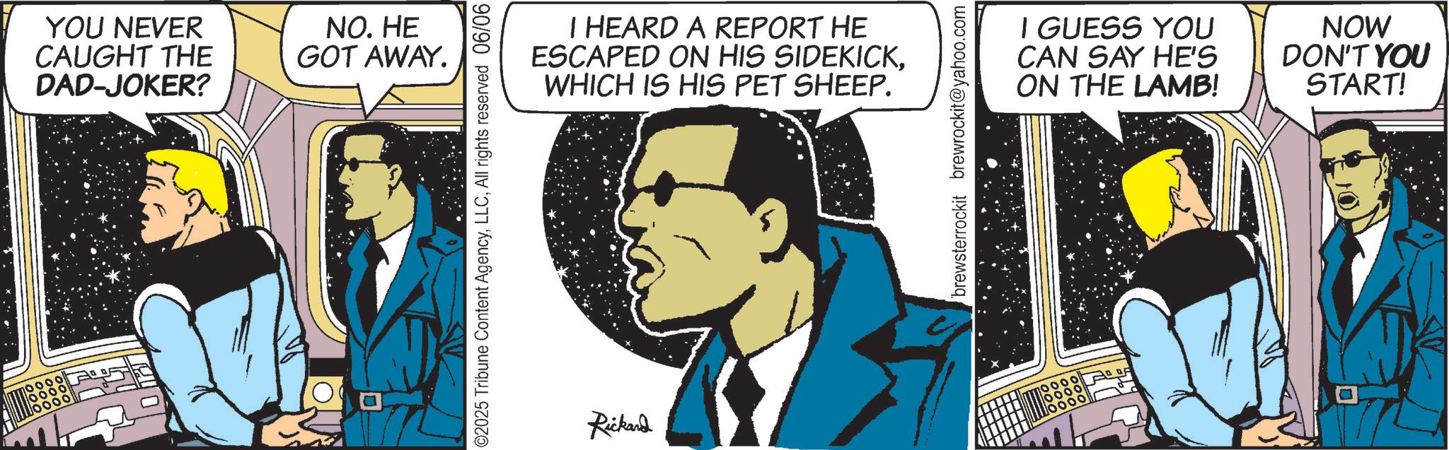 Fictional character OCR: YOU NEVER CAUGHT THE DAD-JOKER? NO. HE GOT AWAY. I HEARD A REPORT HE ESCAPED ON HIS SIDEKICKWHICH IS HIS PET SHEEP. I GUESS YOU CAN SAY HE'S ON THE LAMB! QUE Rickand NOW DON'T YOU START! YOU NEVER CAUGHT THE DAD - JOKER ? NO . HE GOT AWAY . I HEARD A REPORT HE ESCAPED ON HIS SIDEKICKWHICH IS HIS PET SHEEP . I GUESS YOU CAN SAY HE'S ON THE LAMB ! QUE Rickand NOW DON'T YOU START !