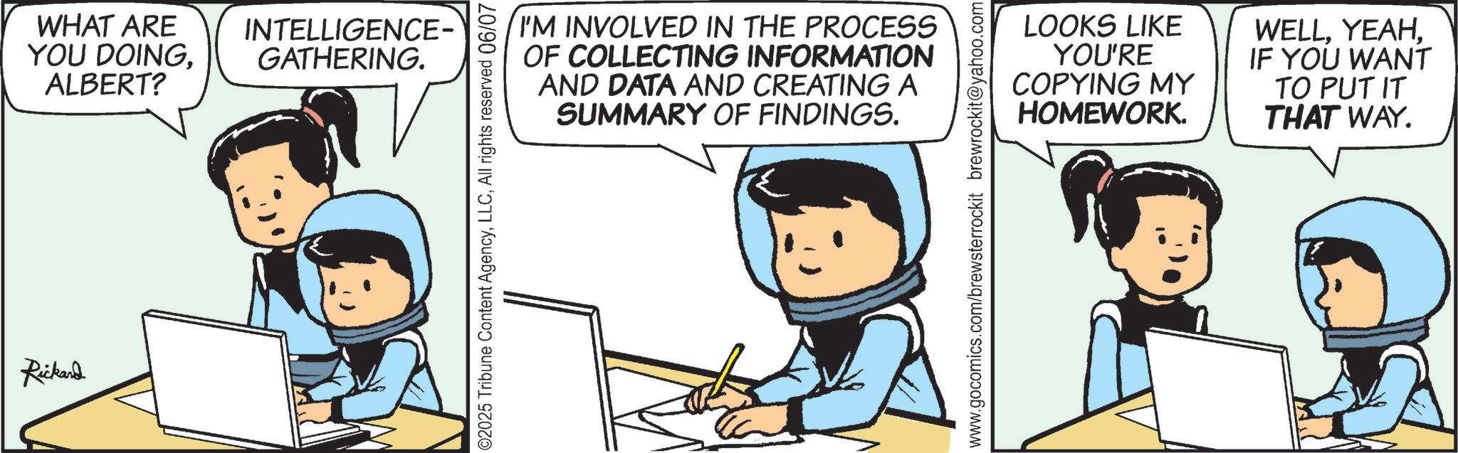 Comics OCR: Rickard WHAT ARE YOU DOINGALBERT? INTELLIGENCE- GATHERING. I'M INVOLVED IN THE PROCESS OF COLLECTING INFORMATION AND DATA AND CREATING A SUMMARY OF FINDINGS. 02025 Tribune Content AgencyAll rights reserved 06/07 LOOKS LIKE YOU'RE COPYING MY HOMEWORK. WELLIF YOU WANT TO PUT IT THAT WAY. www.gocomics.com/brewsterrockit brewrockit@yahoo.com Rickard WHAT ARE YOU DOINGALBERT ? INTELLIGENCE- GATHERING . I'M INVOLVED IN THE PROCESS OF COLLECTING INFORMATION AND DATA AND CREATING A SUMMARY OF FINDINGS . 02025 Tribune Content AgencyAll rights reserved 06/07 LOOKS LIKE YOU'RE COPYING MY HOMEWORK . WELLIF YOU WANT TO PUT IT THAT WAY . www.gocomics.com/brewsterrockit brewrockit@yahoo.com