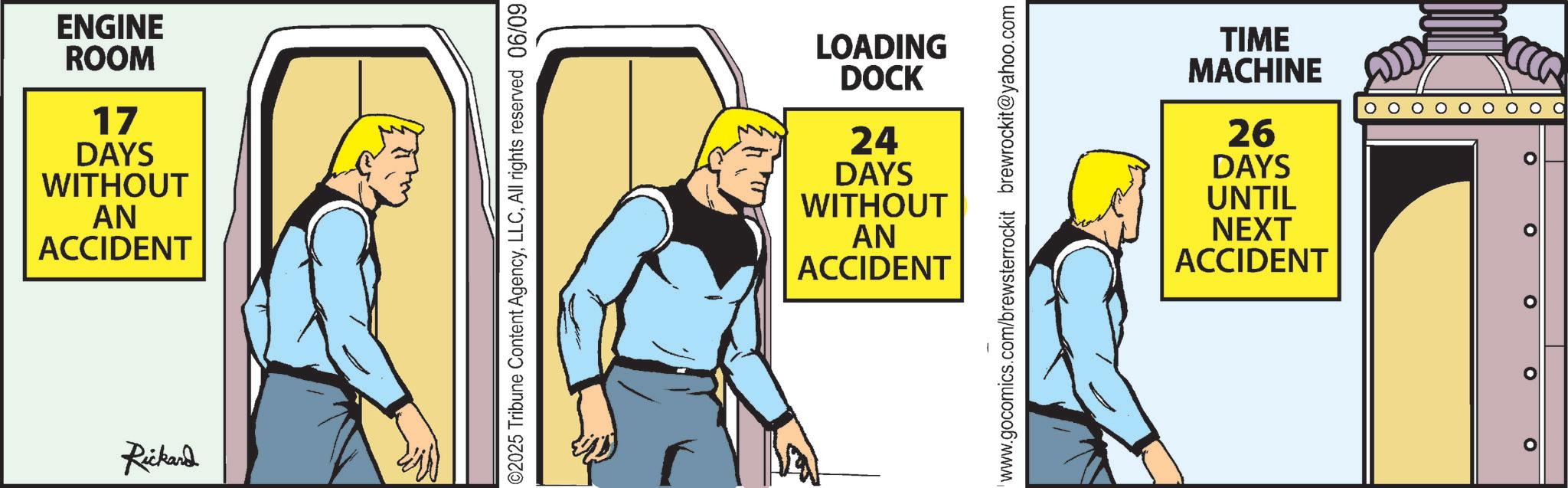 Animation OCR: ENGINE ROOM 17 DAYS WITHOUT AN ACCIDENT Rickard ©2025 Tribune Content AgencyAll rights reserved 06/09 LOADING DOCK 24 DAYS WITHOUT AN ACCIDENT www.gocomics.com/brewsterrockit brewrockit@yahoo.com TIME MACHINE 26 DAYS UNTIL NEXT ACCIDENT ? ? ? ? ENGINE ROOM 17 DAYS WITHOUT AN ACCIDENT Rickard © 2025 Tribune Content AgencyAll rights reserved 06/09 LOADING DOCK 24 DAYS WITHOUT AN ACCIDENT www.gocomics.com/brewsterrockit brewrockit@yahoo.com TIME MACHINE 26 DAYS UNTIL NEXT ACCIDENT ? ? ? ?