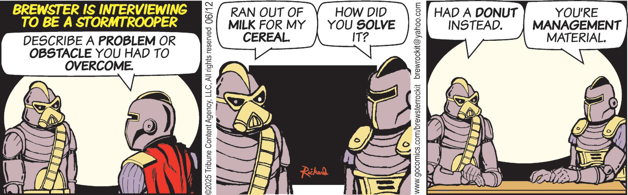 Comics OCR: BREWSTER IS INTERVIEWING TO BE A STORMTROOPER DESCRIBE A PROBLEM OR OBSTACLE YOU HAD TO OVERCOME. 2025 Tribune Content AgencyAll rights reserved 06/12 RAN OUT OF MILK FOR MY CEREAL. Rickand HOW DID YOU SOLVE IT? www.gocomics.com/brewsterrockit brewrockit@yahoo.com HAD A DONUT INSTEAD. YOU'RE MANAGEMENT MATERIAL. BREWSTER IS INTERVIEWING TO BE A STORMTROOPER DESCRIBE A PROBLEM OR OBSTACLE YOU HAD TO OVERCOME . 2025 Tribune Content AgencyAll rights reserved 06/12 RAN OUT OF MILK FOR MY CEREAL . Rickand HOW DID YOU SOLVE IT ? www.gocomics.com/brewsterrockit brewrockit@yahoo.com HAD A DONUT INSTEAD . YOU'RE MANAGEMENT MATERIAL .