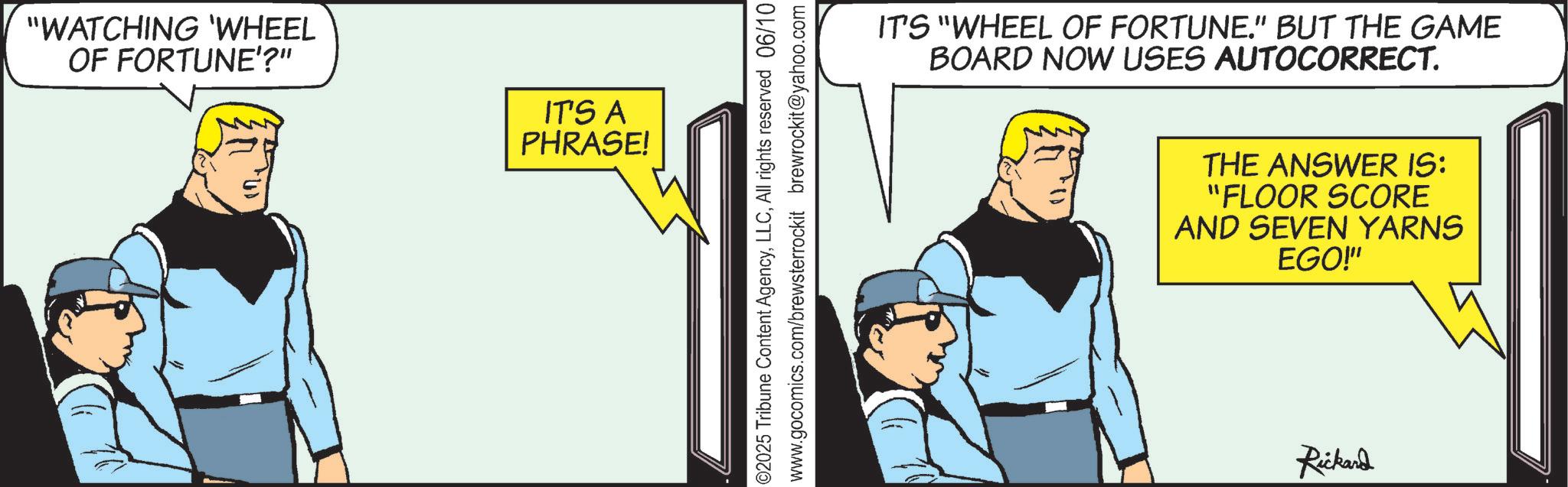 Animated cartoon OCR: "WATCHING 'WHEEL OF FORTUNE'?" IT'S A PHRASE! ©2025 Tribune Content AgencyAll rights reserved 06/10 www.gocomics.com/brewsterrockit brewrockit@yahoo.com IT'S "WHEEL OF FORTUNE." BUT THE GAME BOARD NOW USES AUTOCORRECT. THE ANSWER IS: "FLOOR SCORE AND SEVEN YARNS EGO!" Rickard " WATCHING ' WHEEL OF FORTUNE ' ? " IT'S A PHRASE ! © 2025 Tribune Content AgencyAll rights reserved 06/10 www.gocomics.com/brewsterrockit brewrockit@yahoo.com IT'S " WHEEL OF FORTUNE . " BUT THE GAME BOARD NOW USES AUTOCORRECT . THE ANSWER IS : " FLOOR SCORE AND SEVEN YARNS EGO ! " Rickard