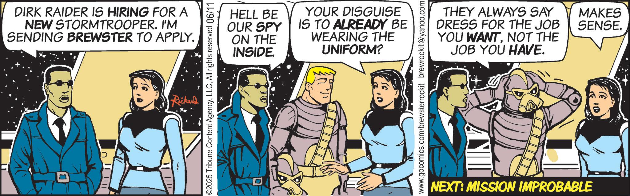 Graphics OCR: DIRK RAIDER IS HIRING FOR A NEW STORMTROOPER. I'M SENDING BREWSTER TO APPLY. Rickard HELL BE OUR SPY ON THE INSIDE. YOUR DISGUISE IS TO ALREADY BE WEARING THE UNIFORM? 02025 Tribune Content AgencyAll rights reserved 06/11 THEY ALWAYS SAY DRESS FOR THE JOB YOU WANTNOT THE JOB YOU HAVE. www.gocomics.com/brewsterrockit brewrockit@yahoo.com NEXT: MISSION IMPROBABLE MAKES SENSE. DIRK RAIDER IS HIRING FOR A NEW STORMTROOPER . I'M SENDING BREWSTER TO APPLY . Rickard HELL BE OUR SPY ON THE INSIDE . YOUR DISGUISE IS TO ALREADY BE WEARING THE UNIFORM ? 02025 Tribune Content AgencyAll rights reserved 06/11 THEY ALWAYS SAY DRESS FOR THE JOB YOU WANTNOT THE JOB YOU HAVE . www.gocomics.com/brewsterrockit brewrockit@yahoo.com NEXT : MISSION IMPROBABLE MAKES SENSE .