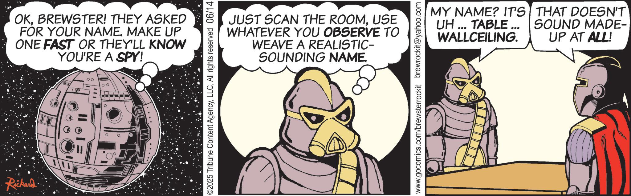 Publication OCR: Rickard OKBREWSTER! THEY ASKED FOR YOUR NAME. MAKE UP ONE FAST OR THEY'LL KNOW YOU'RE A SPY! 00 ? JUST SCAN THE ROOMUSE WHATEVER YOU OBSERVE TO WEAVE A REALISTIC- SOUNDING NAME. 02025 Tribune Content AgencyAll rights reserved 06/14 MY NAME? IT'S UH... TABLE ... WALLCEILING. THAT DOESN'T SOUND MADE- UP AT ALL! www.gocomics.com/brewsterrockit brewrockit@yahoo.com Rickard OKBREWSTER ! THEY ASKED FOR YOUR NAME . MAKE UP ONE FAST OR THEY'LL KNOW YOU'RE A SPY ! 00 ? JUST SCAN THE ROOMUSE WHATEVER YOU OBSERVE TO WEAVE A REALISTIC- SOUNDING NAME . 02025 Tribune Content AgencyAll rights reserved 06/14 MY NAME ? IT'S UH ... TABLE ... WALLCEILING . THAT DOESN'T SOUND MADE- UP AT ALL ! www.gocomics.com/brewsterrockit brewrockit@yahoo.com