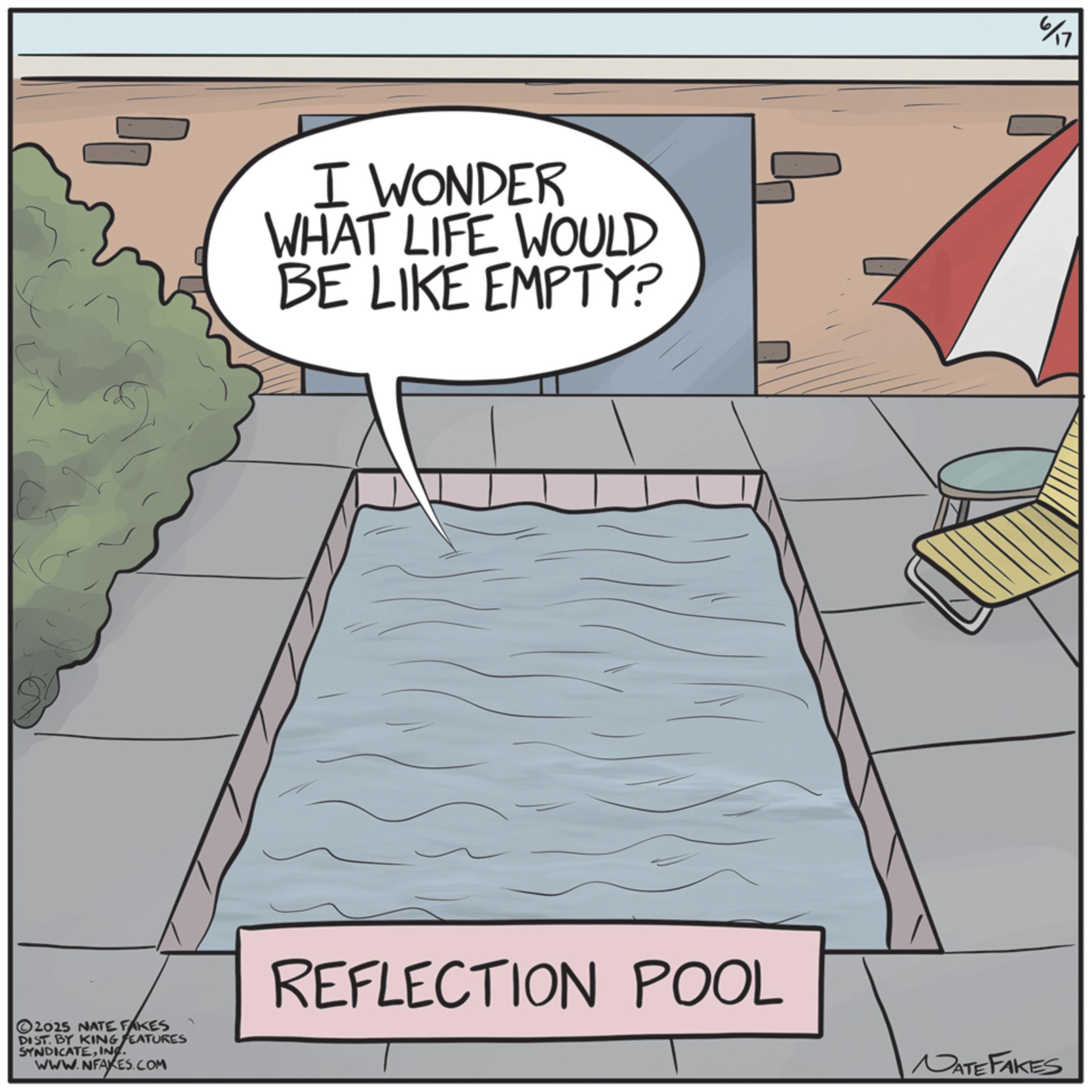 Animation OCR: I WONDER WHAT LIFE WOULD BE LIKE EMPTY? 2025 NATE FAKES DIST. BY KING FEATURES SYNDICATEINC. WWW.NFAKES.COM REFLECTION POOL 617 NATE FAKES I WONDER WHAT LIFE WOULD BE LIKE EMPTY ? 2025 NATE FAKES DIST . BY KING FEATURES SYNDICATEINC . WWW.NFAKES.COM REFLECTION POOL 617 NATE FAKES