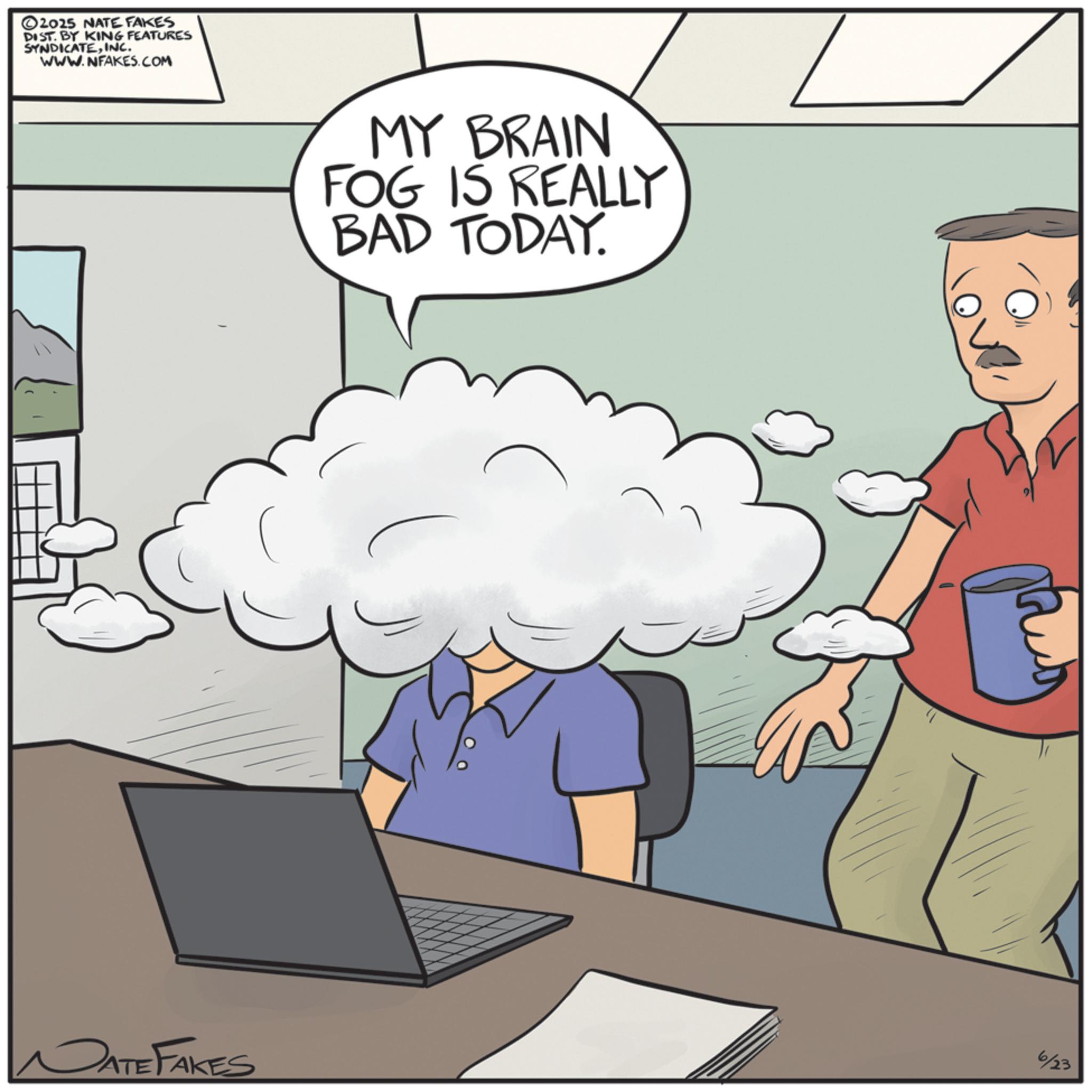 Animated cartoon OCR: 2025 NATE FAKES DIST. BY KING FEATURES SYNDICATEINC. WWW.NFAKES.COM MY BRAIN FOG IS REALLY BAD TODAY. DATE FAKES 6/23 2025 NATE FAKES DIST . BY KING FEATURES SYNDICATEINC . WWW.NFAKES.COM MY BRAIN FOG IS REALLY BAD TODAY . DATE FAKES 6/23