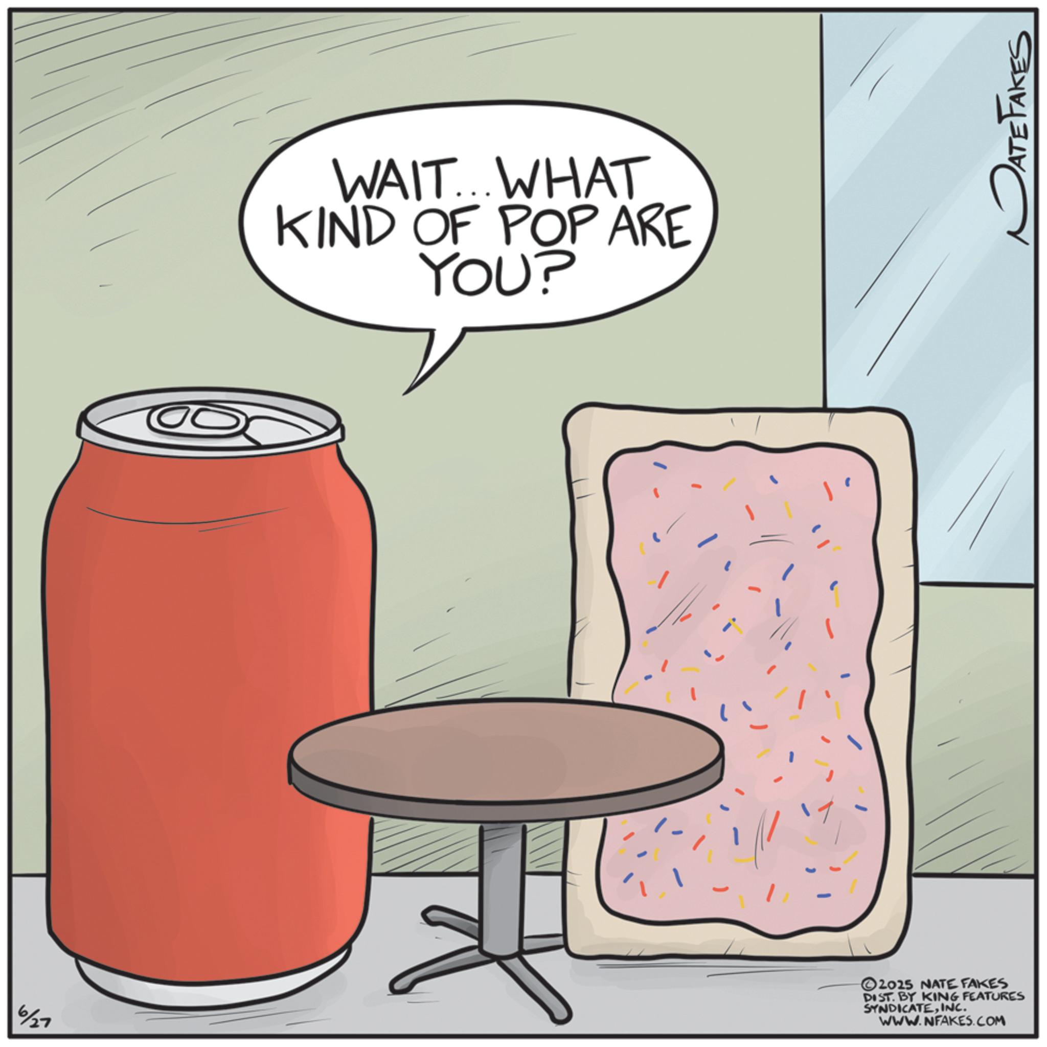 Drinking OCR: WAIT... WHAT KIND OF POP ARE YOU? 6/27 2025 NATE FAKES DIST. BY KING FEATURES SYNDICATEINC. WWW.NFAKES.COM DATE FAKES WAIT ... WHAT KIND OF POP ARE YOU ? 6/27 2025 NATE FAKES DIST . BY KING FEATURES SYNDICATEINC . WWW.NFAKES.COM DATE FAKES