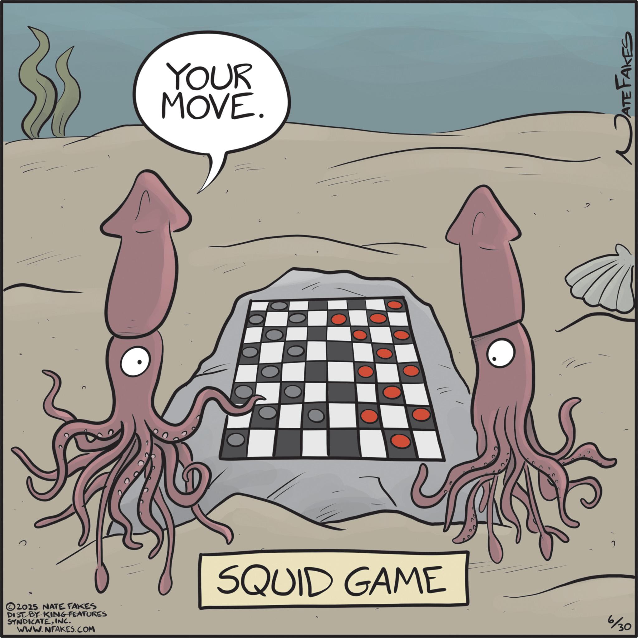 Animated cartoon OCR: YOUR MOVE. L 2025 NATE FAKES DIST BY KING FEATURES SYNDICATEINC. WWW.NFAKES.COM SQUID GAME 6/30 ATE FAKES YOUR MOVE . L 2025 NATE FAKES DIST BY KING FEATURES SYNDICATEINC . WWW.NFAKES.COM SQUID GAME 6/30 ATE FAKES