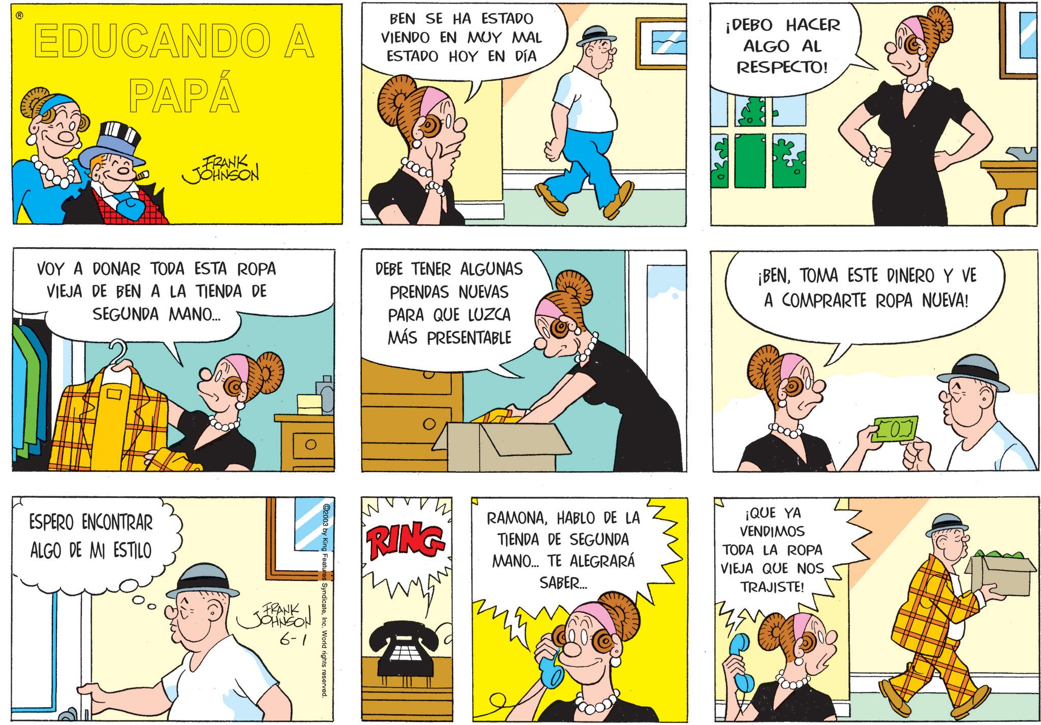 Fictional character OCR: ? EDUCANDO A PAPÁ BEN SE HA ESTADO VIENDO EN MUY MAL ESTADO HOY EN DÍA ¡DEBO HACER ALGO AL RESPECTO! FRANK JOHNSON VOY A DONAR TODA ESTA ROPA VIEJA DE BEN A LA TIENDA DE SEGUNDA MANO... DEBE TENER ALGUNAS PRENDAS NUEVAS PARA QUE LUZCA MÁS PRESENTABLE ¡BENTOMA ESTE DINERO Y VE A COMPRARTE ROPA NUEVA! ESPERO ENCONTRAR ALGO DE MI ESTILO FRANK JOHNSON 6-1 2003 by King Features SyndicateInc. World rights reserved. RING RAMONAHABLO DE LA TIENDA DE SEGUNDA MANO... TE ALEGRARÁ SABER... ¡QUE YA VENDIMOS TODA LA ROPA VIEJA QUE NOS TRAJISTE! ? EDUCANDO A PAPÁ BEN SE HA ESTADO VIENDO EN MUY MAL ESTADO HOY EN DÍA ¡ DEBO HACER ALGO AL RESPECTO ! FRANK JOHNSON VOY A DONAR TODA ESTA ROPA VIEJA DE BEN A LA TIENDA DE SEGUNDA MANO ... DEBE TENER ALGUNAS PRENDAS NUEVAS PARA QUE LUZCA MÁS PRESENTABLE ¡ BENTOMA ESTE DINERO Y VE A COMPRARTE ROPA NUEVA ! ESPERO ENCONTRAR ALGO DE MI ESTILO FRANK JOHNSON 6-1 2003 by King Features SyndicateInc. World rights reserved . RING RAMONAHABLO DE LA TIENDA DE SEGUNDA MANO ... TE ALEGRARÁ SABER ... ¡ QUE YA VENDIMOS TODA LA ROPA VIEJA QUE NOS TRAJISTE !